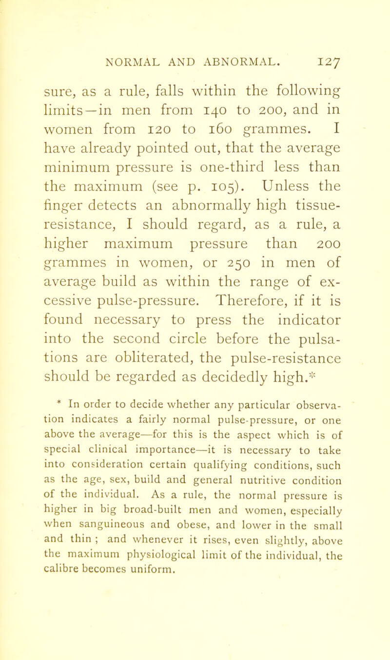 sure, as a rule, falls within the following limits —in men from 140 to 200, and in women from 120 to 160 grammes. I have already pointed out, that the average minimum pressure is one-thir-d less than the maximum (see p. 105), Unless the finger detects an abnormally high tissue- resistance, I should regard, as a rule, a higher maximum pressure than 200 grammes in women, or 250 in men of average build as within the range of ex- cessive pulse-pressure. Therefore, if it is found necessary to press the indicator into the second circle before the pulsa- tions are obliterated, the pulse-resistance should be regarded as decidedly high.* * In order to decide whether any particular observa- tion indicates a fairly normal pulse-pressure, or one above the average—for this is the aspect which is of special clinical importance—it is necessary to take into consideration certain qualifying conditions, such as the age, sex, build and general nutritive condition of the individual. As a rule, the normal pressure is higher in big broad-built men and women, especially when sanguineous and obese, and lower in the small and thin ; and whenever it rises, even slightly, above the maximum physiological limit of the individual, the calibre becomes uniform.