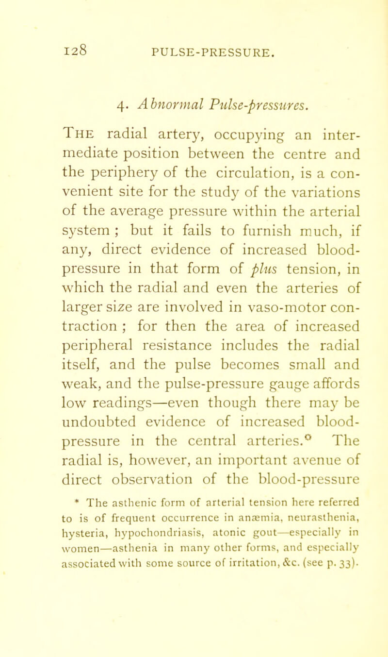 4. Abnormal Pulse-pressures. The radial artery, occupying an inter- mediate position between the centre and the periphery of the circulation, is a con- venient site for the study of the variations of the average pressure within the arterial system ; but it fails to furnish m.uch, if any, direct evidence of increased blood- pressure in that form of plus tension, in which the radial and even the arteries of larger size are involved in vaso-motor con- traction ; for then the area of increased peripheral resistance includes the radial itself, and the pulse becomes small and weak, and the pulse-pressure gauge affords low readings—even though there ma)- be undoubted evidence of increased blood- pressure in the central arteries/* The radial is, however, an important avenue of direct observation of the blood-pressure * The asthenic form of arterial tension here referred to is of frequent occurrence in anasmia, neurasthenia, hysteria, h^'pochondriasis, atonic gout—especially in women—asthenia in many other forms, and especially associated with some source of irritation, &c. (see p. 33)-