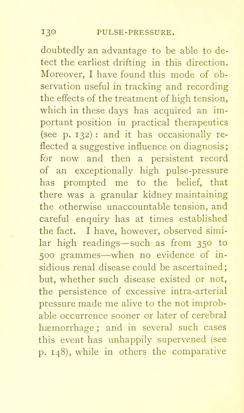 doubtedly an advantage to be able to de- tect the earliest drifting in this direction. Moreover, I have found this mode of ob- servation useful in tracking and recording the effects of the treatment of high tension, which in these days has acquired an im- portant position in practical therapeutics (see p. 132) : and it has occasionally re- flected a suggestive influence on diagnosis; for now and then a persistent record of an exceptionally high pulse-pressure has prompted me to the belief, that there was a granular kidney maintaining the otherwise unaccountable tension, and careful enquiry has at times established the fact. I have, however, observed simi- lar high readings—such as from 350 to 500 grammes—when no evidence of in- sidious renal disease could be ascertained; but, whether such disease existed or not, the persistence of excessive intra-arterial pressure made me alive to the not improb- able occurrence sooner or later of cerebral haemorrhage ; and in several such cases this event has unhappily supervened (see p. 148), while in others the comparative
