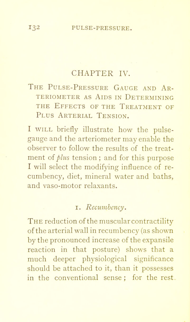 CHAPTER IV. The Pulse-Pressure Gauge and Ar- teriometer as alds in determining THE Effects of the Treatment of Plus Arterial Tension. I WILL briefly illustrate how the pulse- gauge and the arteriometer may enable the observer to follow the results of the treat- ment of plus tension ; and for this purpose I will select the modifying influence of re- cumbency, diet, mineral water and baths, and vaso-motor relaxants. I. Recumbency. The reduction of the muscular contractility of the arterial wall in recumbency (as shown by the pronounced increase of the expansile reaction in that posture) shows that a much deeper physiological significance should be attached to it, than it possesses in the conventional sense; for the rest.