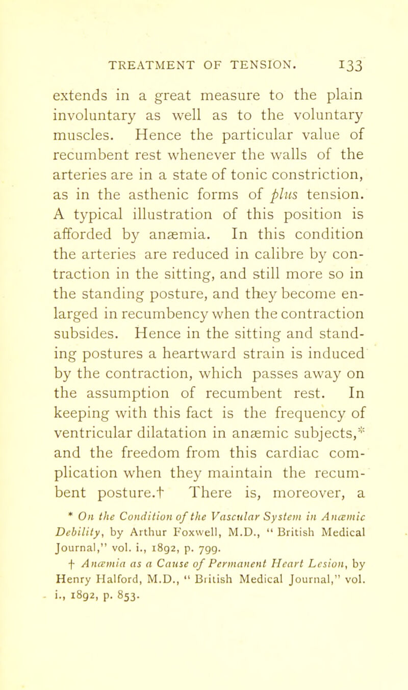extends in a great measure to the plain involuntary as well as to the voluntary muscles. Hence the particular value of recumbent rest whenever the walls of the arteries are in a state of tonic constriction, as in the asthenic forms of phis tension. A typical illustration of this position is afforded by anaemia. In this condition the arteries are reduced in calibre by con- traction in the sitting, and still more so in the standing posture, and they become en- larged in recumbency when the contraction subsides. Hence in the sitting and stand- ing postures a heartward strain is induced by the contraction, which passes away on the assumption of recumbent rest. In keeping with this fact is the frequency of ventricular dilatation in anaemic subjects,* and the freedom from this cardiac com- plication when they maintain the recum- bent posture.t There is, moreover, a * On the Condition of the Vascular System in Aiucmic Debility, by Arthur Foxwell, M.D.,  British Medical Journal, vol. i., 1892, p. ygg. f Anamia as a Cause of Permanent Heart Lesion, by Henry Halford, M.D.,  British Medical Journal, vol. i., 1892, p. 853.