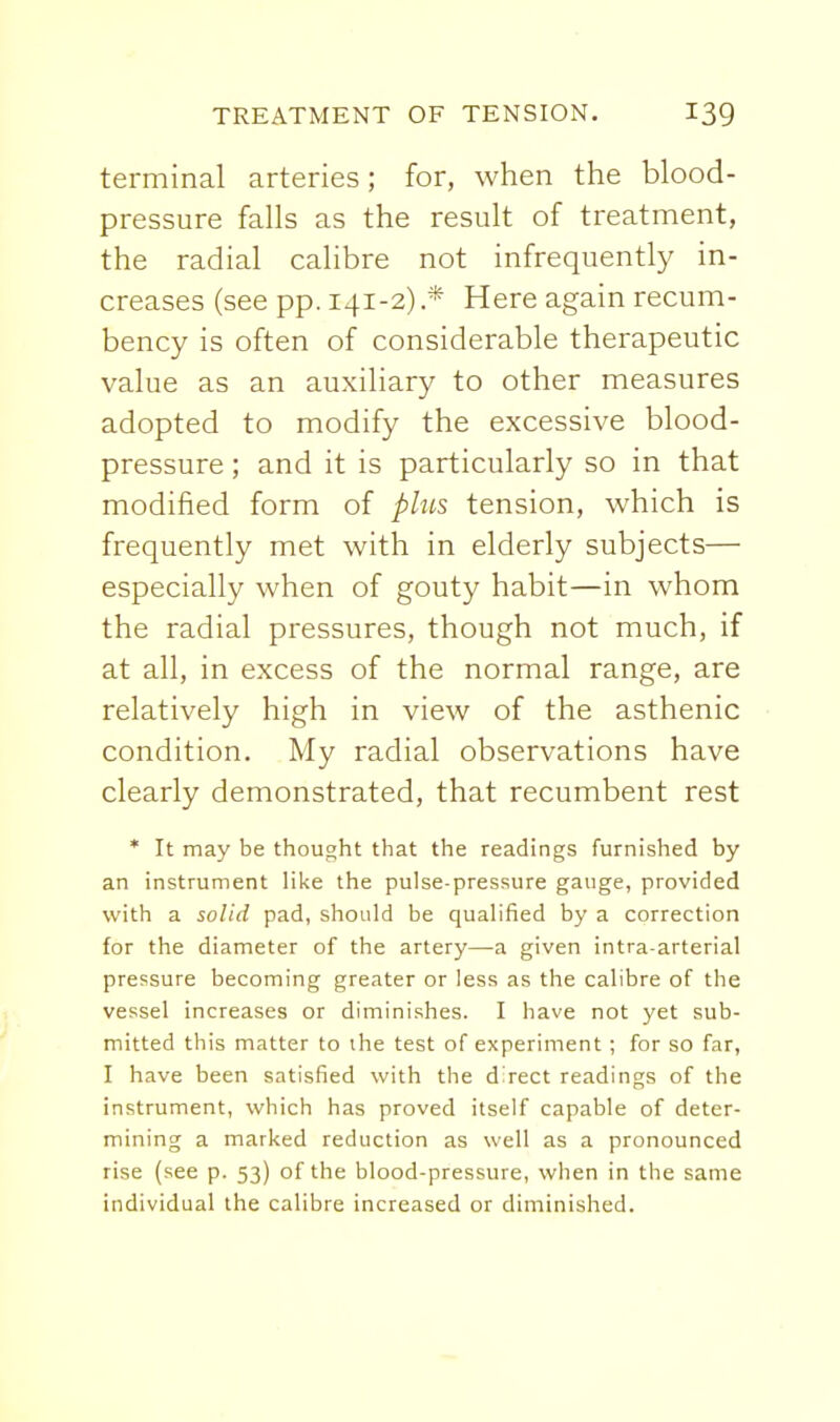 terminal arteries; for, when the blood- pressure falls as the result of treatment, the radial calibre not infrequently in- creases (see pp. 141-2) .* Here again recum- bency is often of considerable therapeutic value as an auxiliary to other measures adopted to modify the excessive blood- pressure ; and it is particularly so in that modified form of phts tension, which is frequently met with in elderly subjects— especially when of gouty habit—in whom the radial pressures, though not much, if at all, in excess of the normal range, are relatively high in view of the asthenic condition. My radial observations have clearly demonstrated, that recumbent rest * It may be thought that the readings furnished by an instrument like the pulse-pressure gauge, provided with a solid pad, should be qualified by a correction for the diameter of the artery—a given intra-arterial pressure becoming greater or less as the calibre of the vessel increases or diminishes. I have not yet sub- mitted this matter to ihe test of experiment ; for so far, I have been satisfied with the d'rect readings of the instrument, which has proved itself capable of deter- mining a marked reduction as well as a pronounced rise (see p. 53) of the blood-pressure, when in the same individual the calibre increased or diminished.