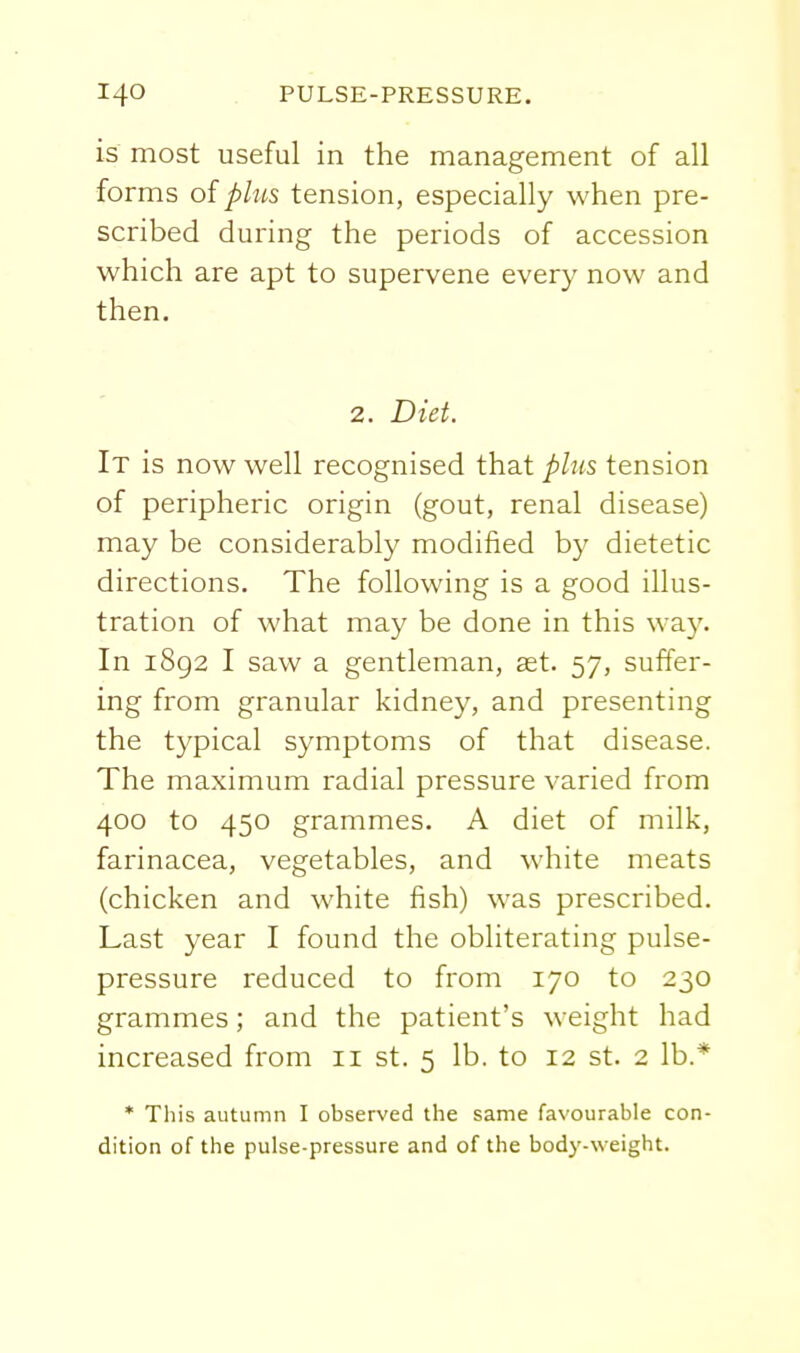 is most useful in the management of all forms oipbis tension, especially when pre- scribed during the periods of accession which are apt to supervene every now and then. 2. Diet. It is now well recognised that plus tension of peripheric origin (gout, renal disease) may be considerably modified by dietetic directions. The following is a good illus- tration of what may be done in this way. In 1892 I saw a gentleman, ast. 57, suffer- ing from granular kidney, and presenting the typical symptoms of that disease. The maximum radial pressure varied from 400 to 450 grammes. A diet of milk, farinacea, vegetables, and white meats (chicken and white fish) was prescribed. Last year I found the obliterating pulse- pressure reduced to from 170 to 230 grammes; and the patient's weight had increased from 11 st. 5 lb. to 12 st. 2 lb.* * This autumn I observed the same favourable con- dition of the pulse-pressure and of the body-weight.