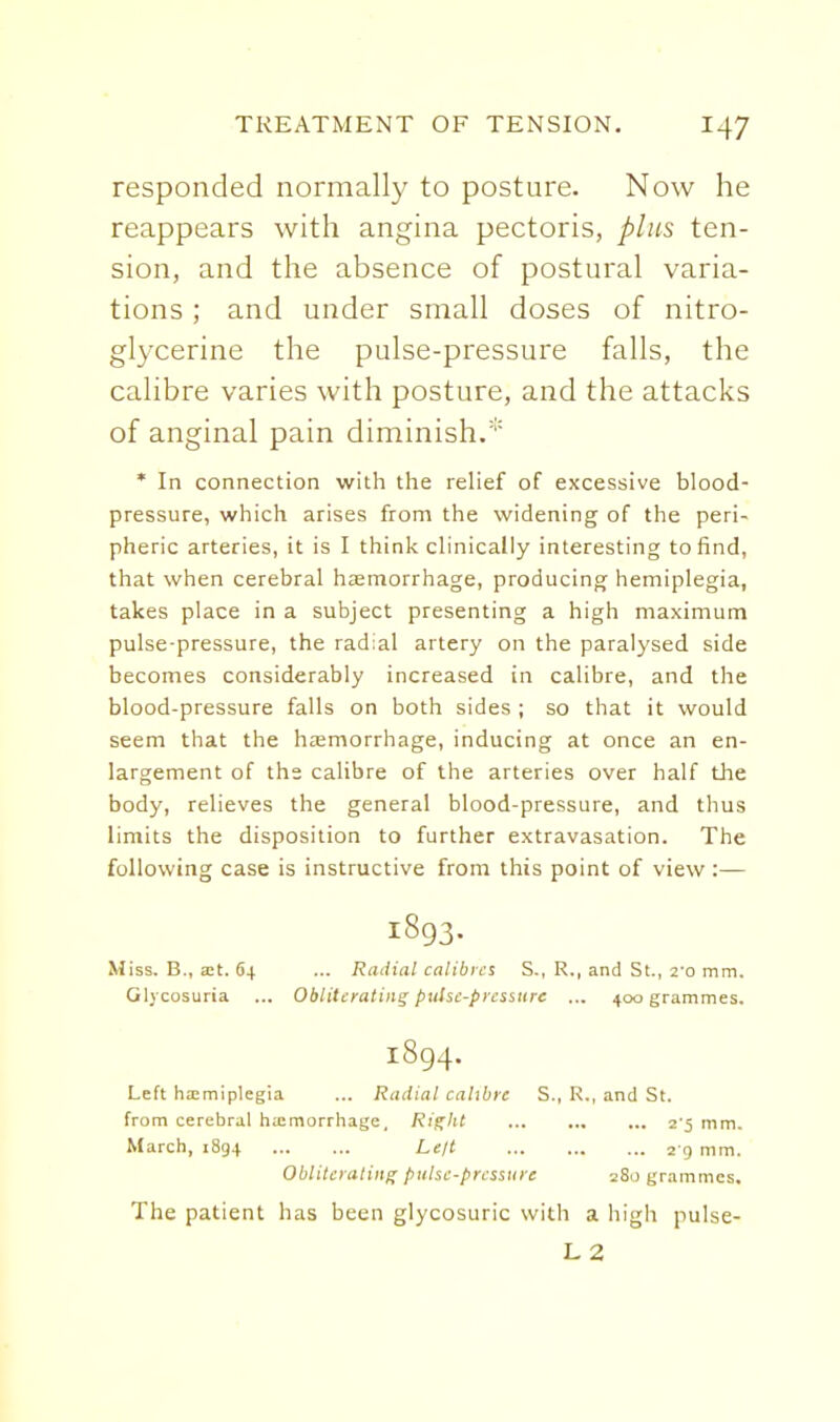 responded normally to posture. Now he reappears with angina pectoris, plus ten- sion, and the absence of postural varia- tions ; and under small doses of nitro- glycerine the pulse-pressure falls, the calibre varies with posture, and the attacks of anginal pain diminish.* * In connection with the relief of excessive blood- pressure, which arises from the widening of the peri- pheric arteries, it is I think clinically interesting to find, that when cerebral hEemorrhage, producing hemiplegia, takes place in a subject presenting a high maximum pulse-pressure, the radial artery on the paralysed side becomes considerably increased in calibre, and the blood-pressure falls on both sides ; so that it would seem that the hzemorrhage, inducing at once an en- largement of ths calibre of the arteries over half the body, relieves the general blood-pressure, and thus limits the disposition to further extravasation. The following case is instructive from this point of view :— 1893. Miss. B., att. 64 ... Radial calibres S., R., and St., I'o mm. Glycosuria ... Obliterating puSsc-prcssttre ... 400 grammes. 1894. Left hiemiplegia ... Radial calibre S., R., and St. from cerebral hemorrhage, Ri^ht 2 5 mm. March, 1894 Leil 2 9 mm. Obliterating pulse-pressiire 280 grammes. The patient has been glycosuric with a high pulse- L 2