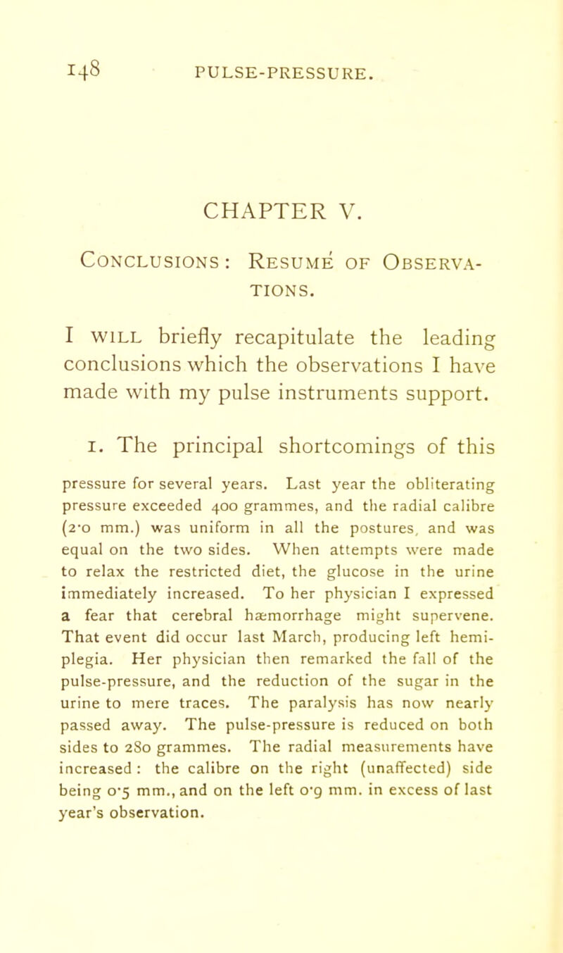CHAPTER V. Conclusions : Resume of Observa- tions. I WILL briefly recapitulate the leading conclusions which the observations I have made with my pulse instruments support. I. The principal shortcomings of this pressure for several years. Last year the obliterating pressure exceeded 400 grammes, and the radial calibre (2'o mm.) was uniform in all the postures, and was equal on the two sides. When attempts were made to relax the restricted diet, the glucose in the urine immediately increased. To her physician I expressed a fear that cerebral haemorrhage might supervene. That event did occur last March, producing left hemi- plegia. Her physician then remarked the fall of the pulse-pressure, and the reduction of the sugar in the urine to mere traces. The paralysis has now nearly passed away. The pulse-pressure is reduced on both sides to 280 grammes. The radial measurements have increased : the calibre on the right (unaffected) side being o5 mm., and on the left o'g mm. in excess of last year's observation.