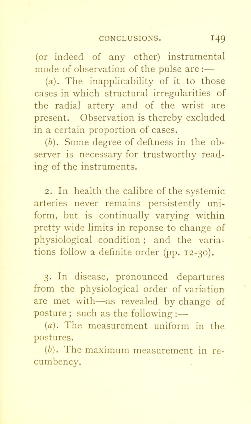 (or indeed of any other) instrumental mode of observation of the pulse are :— (a). The inapplicability of it to those cases in which structural irregularities of the radial artery and of the wrist are present. Observation is thereby excluded in a certain proportion of cases. (6). Some degree of deftness in the ob- server is necessary for trustworthy read- ing of the instruments. 2. In health the calibre of the systemic arteries never remains persistently uni- form, but is continually varying within pretty wide limits in reponse to change of physiological condition ; and the varia- tions follow a definite order (pp. 12-30). 3. In disease, pronounced departures from the physiological order of variation are met with—as revealed by change of posture ; such as the following :— (a). The measurement uniform in the postures. (6). The maximum measurement in i-e- cumbency.