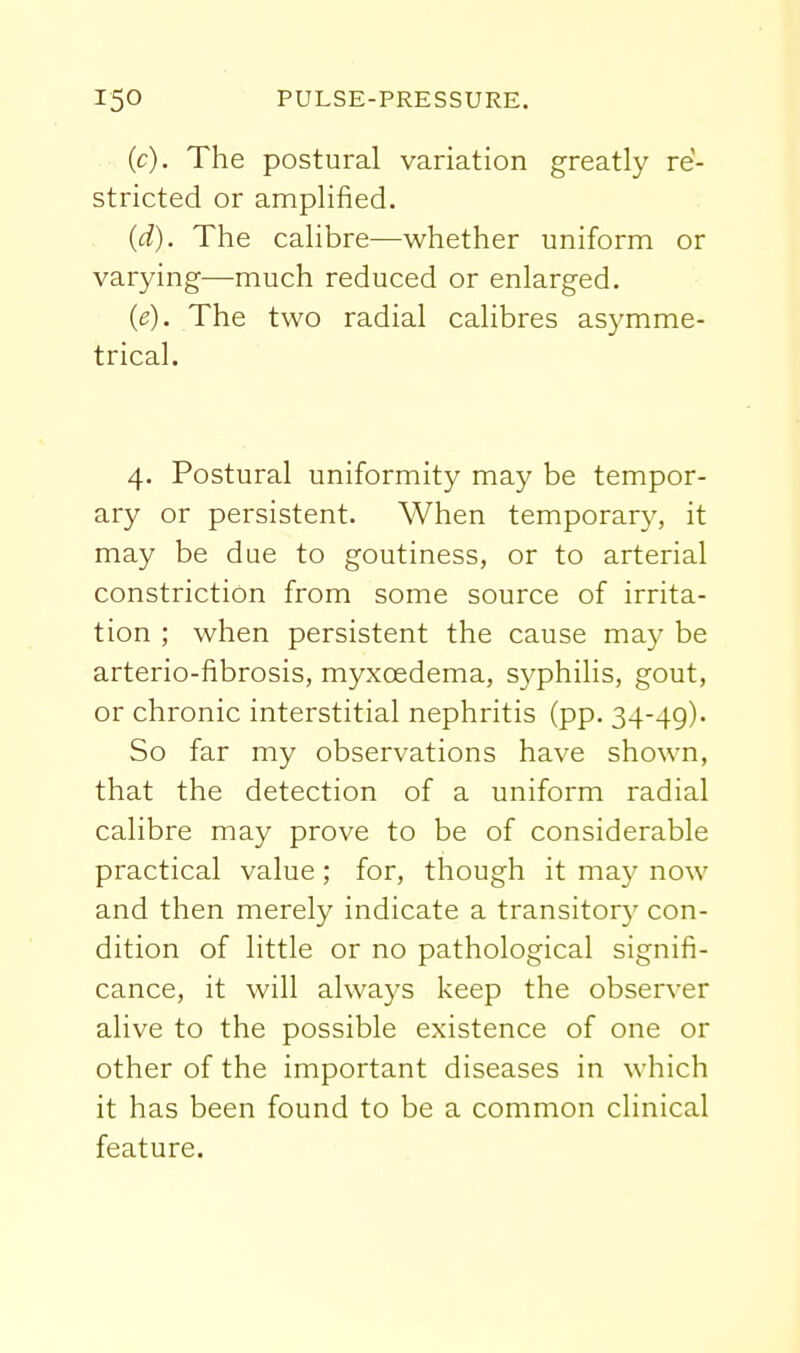 (c) . The postural variation greatly re- stricted or amplified. (d) . The calibre—whether uniform or varying—much reduced or enlarged. (e) . The two radial calibres asymme- trical. 4. Postural uniformity may be tempor- ary or persistent. When temporary, it may be due to goutiness, or to arterial constriction from some source of irrita- tion ; when persistent the cause may be arterio-fibrosis, myxoedema, syphilis, gout, or chronic interstitial nephritis (pp. 34-49). So far my observations have shown, that the detection of a uniform radial calibre may prove to be of considerable practical value; for, though it may now and then merely indicate a transitory con- dition of little or no pathological signifi- cance, it will always keep the observer alive to the possible existence of one or other of the important diseases in which it has been found to be a common clinical feature.
