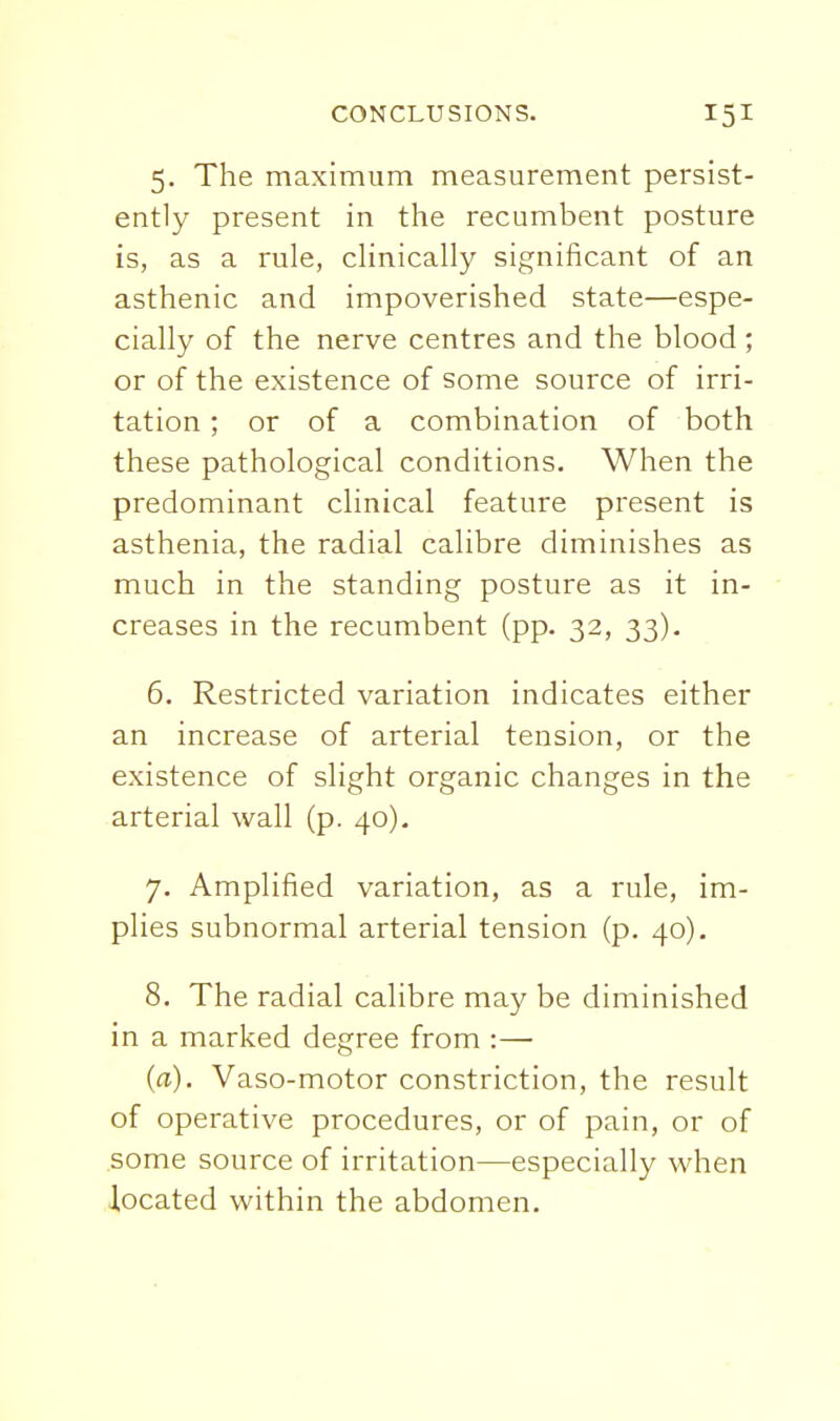 5. The maximum measurement persist- ently present in the recumbent posture is, as a rule, clinically significant of an asthenic and impoverished state—espe- cially of the nerve centres and the blood; or of the existence of some source of irri- tation ; or of a combination of both these pathological conditions. When the predominant clinical feature present is asthenia, the radial calibre diminishes as much in the standing posture as it in- creases in the recumbent (pp. 32, 33). 6. Restricted variation indicates either an increase of arterial tension, or the existence of slight organic changes in the arterial wall (p. 40), 7. Amplified variation, as a rule, im- plies subnormal arterial tension (p. 40). 8. The radial calibre may be diminished in a marked degree from :— (a). Vaso-motor constriction, the result of operative procedures, or of pain, or of .some source of irritation—especially when located within the abdomen.