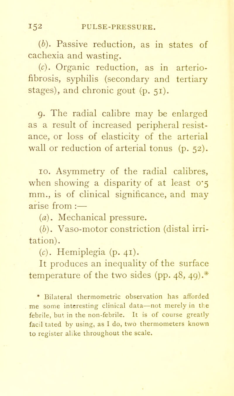 (b) . Passive reduction, as in states of cachexia and wasting. (c) . Organic reduction, as in arterio- fibrosis, syphilis (secondary and tertiary stages), and chronic gout (p. 51). g. The radial calibre may be enlarged as a result of increased peripheral resist- ance, or loss of elasticity of the arterial wall or reduction of arterial tonus (p. 52). 10. Asymmetry of the radial calibres, when showing a disparity of at least 0*5 mm., is of clinical significance, and may arise from :— (a) . Mechanical pressure. (b) . Vaso-motor constriction (distal irri- tation). (c) . Hemiplegia (p. 41). It produces an inequality of the surface temperature of the two sides (pp. 48, 49).* * Bilateral thermometric observation has afforded me some interesting clinical data—not merely in the febrile, but in the non-febrile. It is of course greatly facil tated by using, as I do, two thermometers known to register alike throughout the scale.