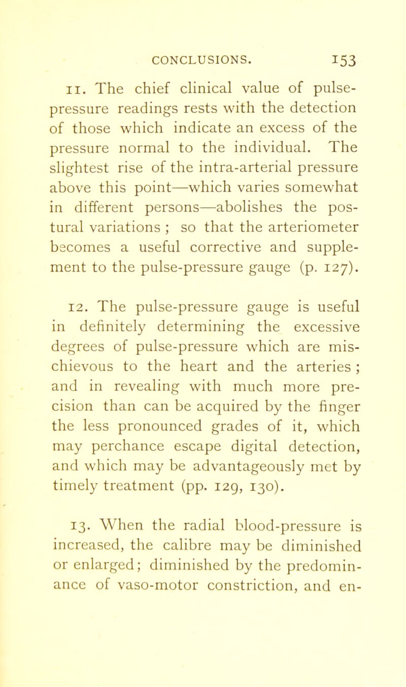 11. The chief dinical value of pulse- pressure readings rests with the detection of those which indicate an excess of the pressure normal to the individual. The slightest rise of the intra-arterial pressure above this point—which varies somewhat in different persons—abolishes the pos- tural variations ; so that the arteriometer becomes a useful corrective and supple- ment to the pulse-pressure gauge (p. 127). 12. The pulse-pressure gauge is useful in definitely determining the excessive degrees of pulse-pressure which are mis- chievous to the heart and the arteries ; and in revealing with much more pre- cision than can be acquired by the finger the less pronounced grades of it, which may perchance escape digital detection, and which may be advantageously met by timely treatment (pp. 129, 130). 13. When the radial blood-pressure is increased, the calibre may be diminished or enlarged; diminished by the predomin- ance of vaso-motor constriction, and en-