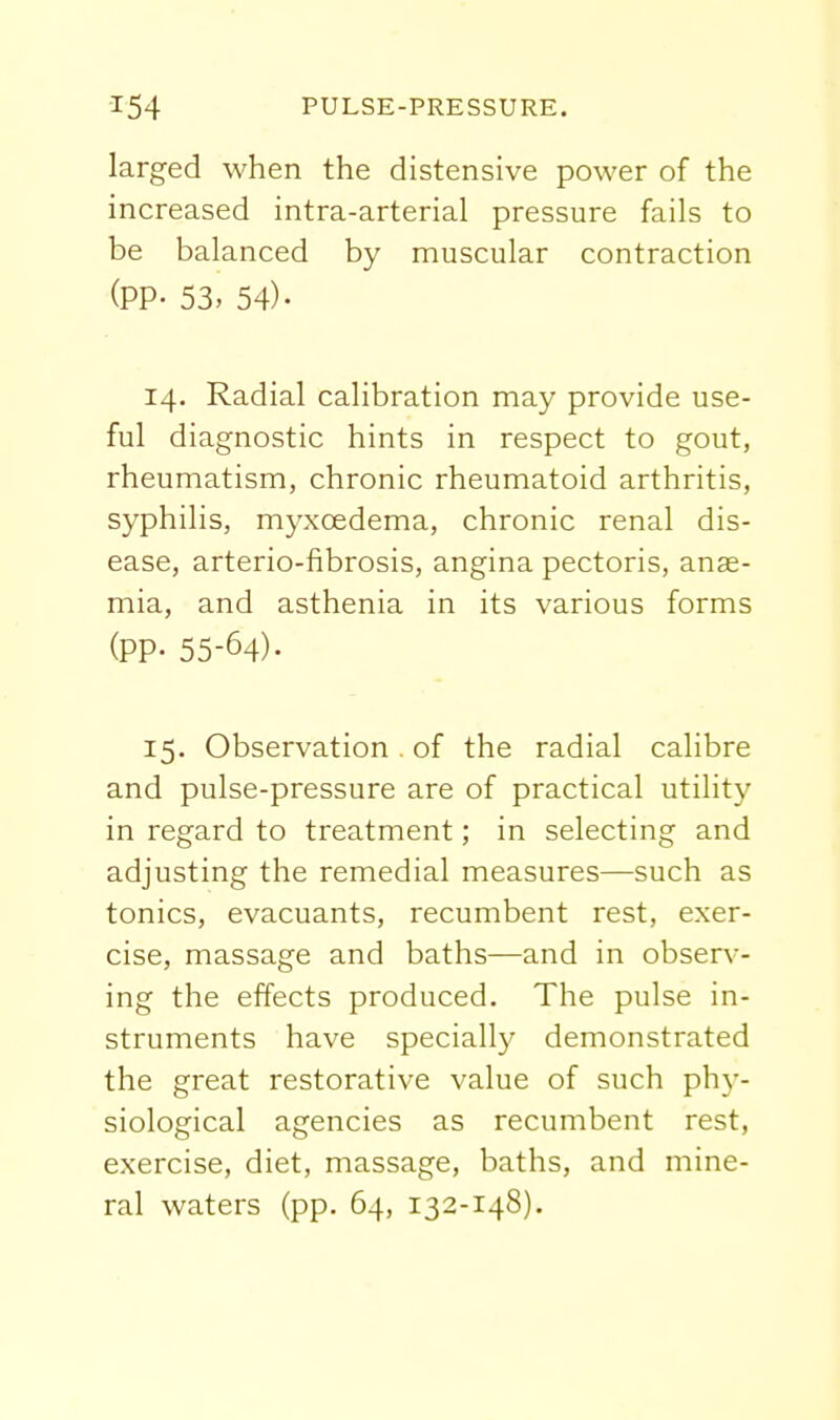 larged when the distensive power of the increased intra-arterial pressure fails to be balanced by muscular contraction (PP- 53> 54)- 14. Radial calibration may provide use- ful diagnostic hints in respect to gout, rheumatism, chronic rheumatoid arthritis, syphilis, myxoedema, chronic renal dis- ease, arterio-fibrosis, angina pectoris, anae- mia, and asthenia in its various forms (PP- 55-64). 15. Observation , of the radial calibre and pulse-pressure are of practical utility in regard to treatment; in selecting and adjusting the remedial measures—such as tonics, evacuants, recumbent rest, exer- cise, massage and baths—and in observ- ing the effects produced. The pulse in- struments have specially demonstrated the great restorative value of such ph\-- siological agencies as recumbent rest, exercise, diet, massage, baths, and mine- ral waters (pp. 64, 132-148).