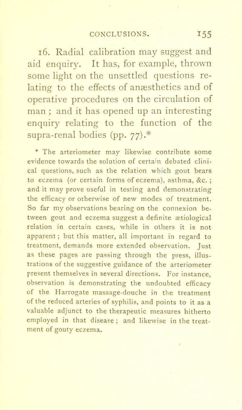 16. Radial calibration may suggest and aid enquiry. It has, for example, thrown some light on the unsettled questions re- lating to the effects of anaesthetics and of operative procedures on the circulation of man ; and it has opened up an interesting enquiry relating to the function of the supra-renal bodies (pp. 77).* * The arteriometer may likewise contribute some evidence towards the solution of certain debated clini- cal questions, such as the relation which gout bears to eczema (or certain forms of eczema), asthma, &c. ; and it may prove useful in testing and demonstrating the efficacy or otherwise of new modes of treatment. So far my observations bearing on the connexion be- tween gout and eczema suggest a definite setiological relation in certain cases, while in others it is not apparent; but this matter, all important in regard to treatment, demands more extended observation. Just as these pages are passing through the press, illus- trations of the suggestive guidance of the arteriometer present themselves in several directions. For instance, observation is demonstrating the undoubted efficacy of the Harrogate massage-douche in the treatment of the reduced arteries of syphilis, and points to it as a valuable adjunct to the therapeutic measures hitherto employed in that disease ; and likewise in the treat- ment of gouty eczema.