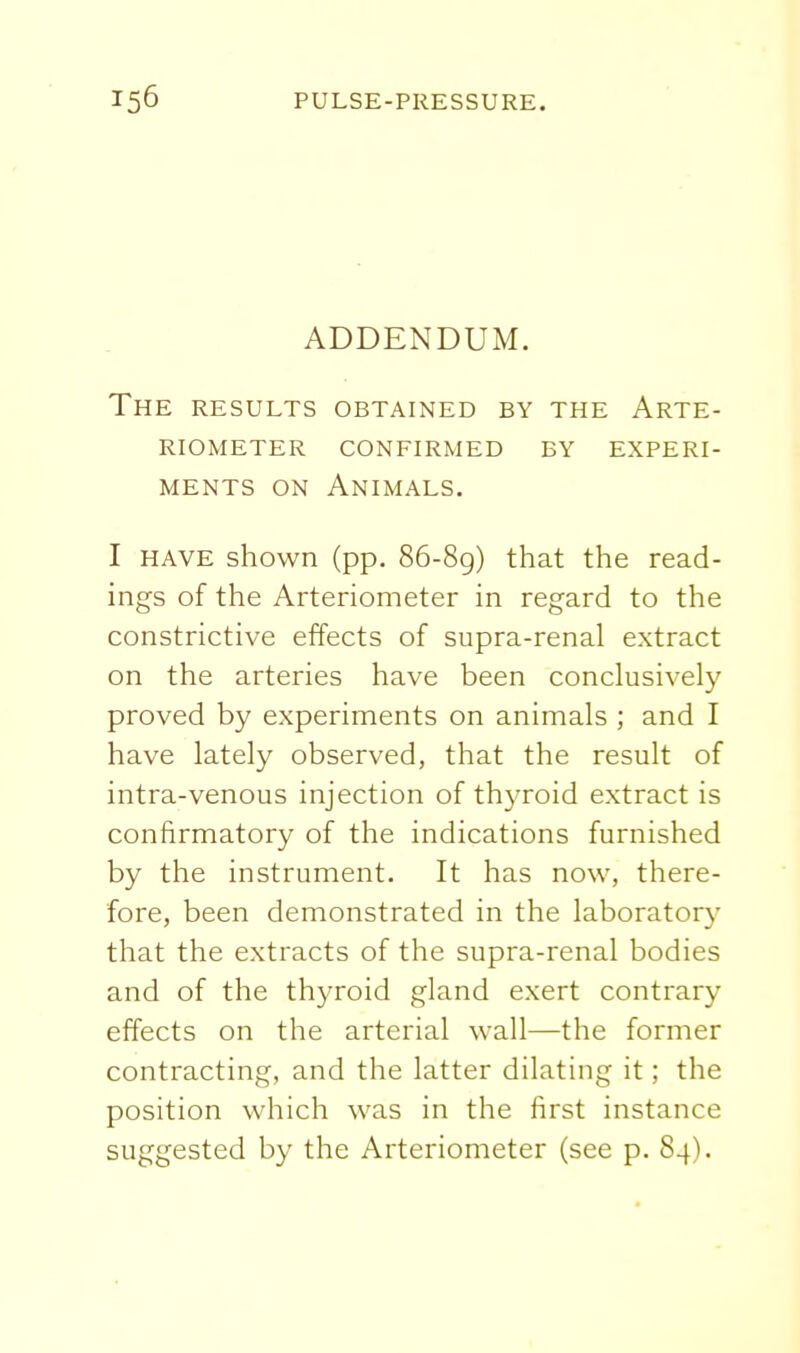 ADDENDUM. The results obtained by the Arte- riometer confirmed by experi- MENTS ON Animals. I HAVE shown (pp. 86-8g) that the read- ings of the Arteriometer in regard to the constrictive effects of supra-renal extract on the arteries have been conclusively proved by experiments on animals ; and I have lately observed, that the result of intra-venous injection of thyroid extract is confirmatory of the indications furnished by the instrument. It has now, there- fore, been demonstrated in the laboratory that the extracts of the supra-renal bodies and of the thyroid gland exert contrary effects on the arterial wall—the former contracting, and the latter dilating it; the position which was in the first instance suggested by the Arteriometer (see p. 84).