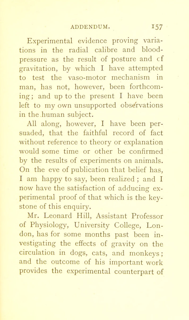 Experimental evidence proving varia- tions in the radial calibre and blood- pressure as the result of posture and cf gravitation, by which I have attempted to test the vaso-motor mechanism in man, has not, however, been forthcom- ing ; and up to the present I have been left to my own unsupported observations in the human subject. All along, however, I have been per- suaded, that the faithful record of fact without reference to theory or explanation would some time or other be confirmed by the results of experiments on animals. On the eve of publication that belief has, I am happy to say, been realized ; and I now have the satisfaction of adducing ex- perimental proof of that which is the key- stone of this enquiry. Mr. Leonard Hill, Assistant Professor of Physiology, University College, Lon- don, has for some months past been in- vestigating the effects of gravity on the circulation in dogs, cats, and monkeys; and the outcome of his important work provides the experimental counterpart of