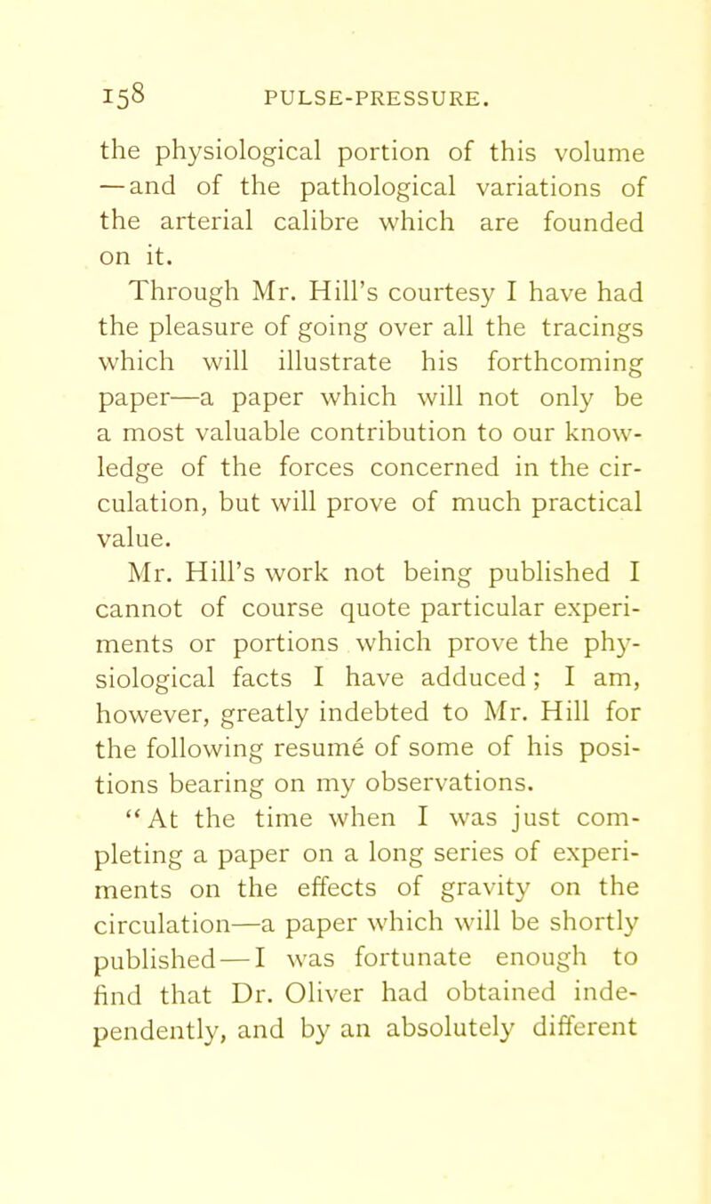 the physiological portion of this volume — and of the pathological variations of the arterial calibre which are founded on it. Through Mr. Hill's courtesy I have had the pleasure of going over all the tracings which will illustrate his forthcoming paper—a paper which will not only be a most valuable contribution to our know- ledge of the forces concerned in the cir- culation, but will prove of much practical value. Mr. Hill's work not being published I cannot of course quote particular experi- ments or portions which prove the phy- siological facts I have adduced; I am, however, greatly indebted to Mr. Hill for the following resume of some of his posi- tions bearing on my observations. At the time when I was just com- pleting a paper on a long series of experi- ments on the effects of gravity on the circulation—a paper which will be shortly published — I was fortunate enough to find that Dr. Oliver had obtained inde- pendently, and by an absolutely different