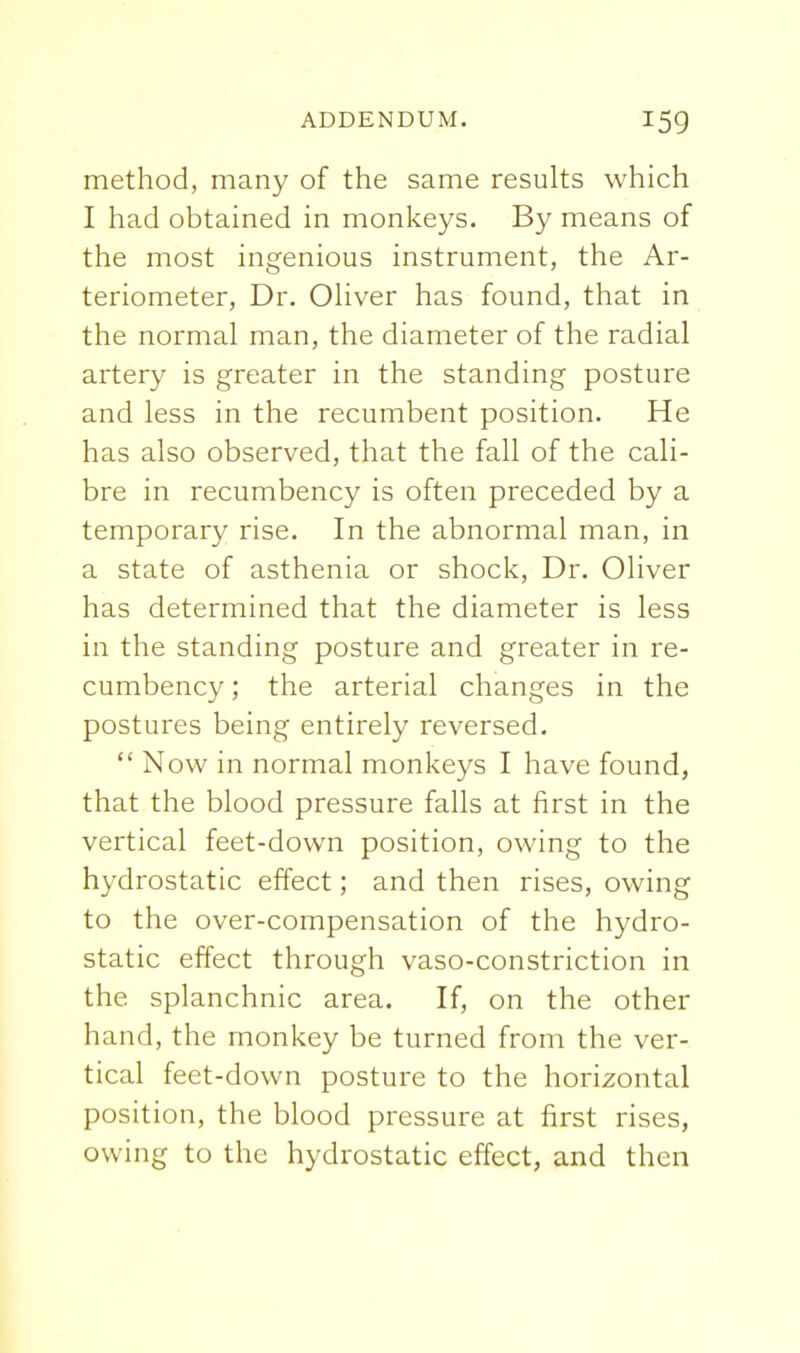 method, many of the same results which I had obtained in monkeys. By means of the most ingenious instrument, the Ar- teriometer. Dr. Oliver has found, that in the normal man, the diameter of the radial artery is greater in the standing posture and less in the recumbent position. He has also observed, that the fall of the cali- bre in recumbency is often preceded by a temporary rise. In the abnormal man, in a state of asthenia or shock. Dr. Oliver has determined that the diameter is less in the standing posture and greater in re- cumbency ; the arterial changes in the postures being entirely reversed.  Now in normal monkeys I have found, that the blood pressure falls at first in the vertical feet-down position, owing to the hydrostatic effect; and then rises, owing to the over-compensation of the hydro- static effect through vaso-constriction in the splanchnic area. If, on the other hand, the monkey be turned from the ver- tical feet-down posture to the horizontal position, the blood pressure at first rises, owing to the hydrostatic effect, and then