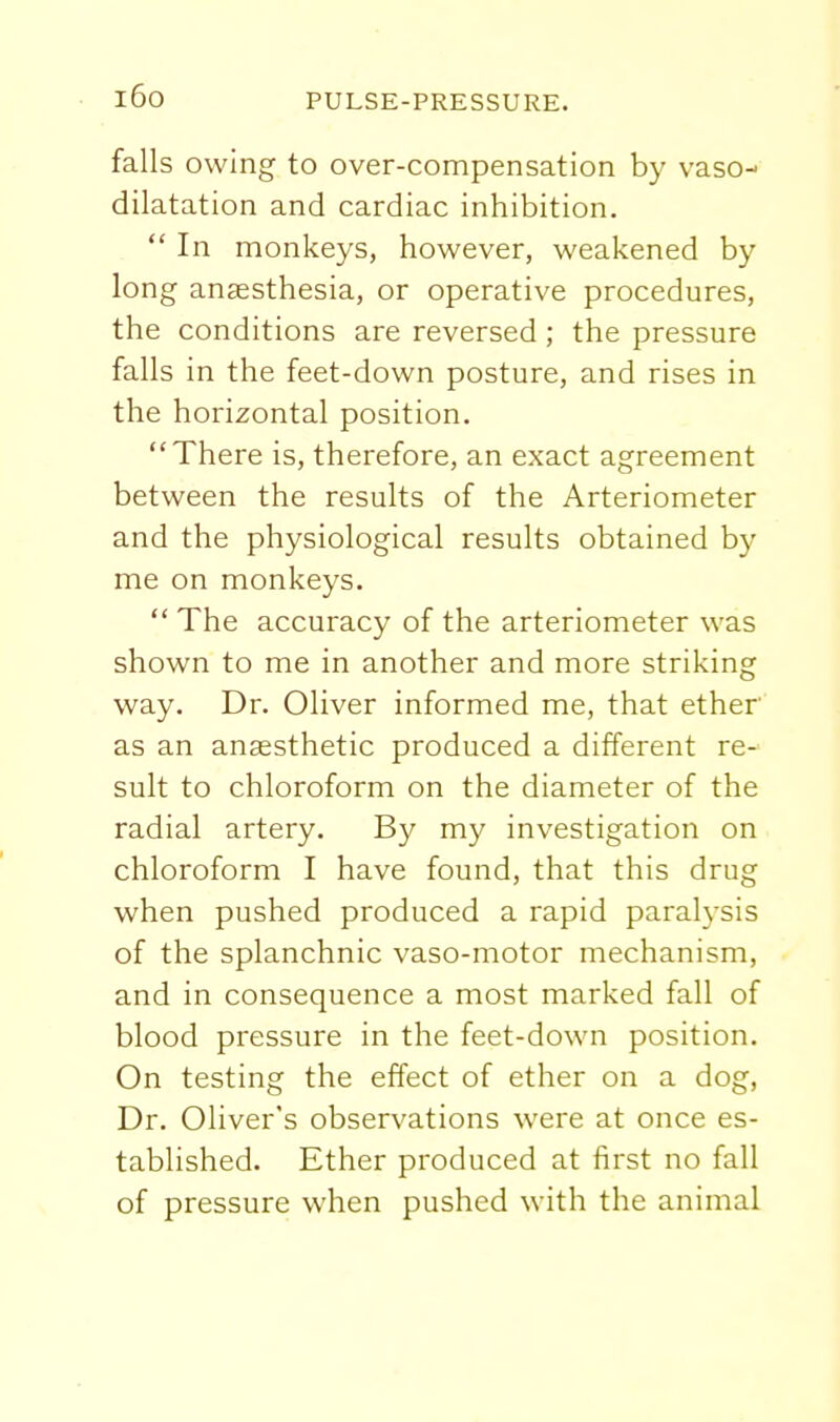 i6o falls owing to over-compensation by vaso- dilatation and cardiac inhibition.  In monkeys, however, weakened by long anaesthesia, or operative procedures, the conditions are reversed; the pressure falls in the feet-down posture, and rises in the horizontal position. There is, therefore, an exact agreement between the results of the Arteriometer and the physiological results obtained by me on monkeys.  The accuracy of the arteriometer was shown to me in another and more striking way. Dr. Oliver informed me, that ether as an anaesthetic produced a different re- sult to chloroform on the diameter of the radial artery. By my investigation on chloroform I have found, that this drug when pushed produced a rapid paralysis of the splanchnic vaso-motor mechanism, and in consequence a most marked fall of blood pressure in the feet-down position. On testing the effect of ether on a dog, Dr. Oliver's observations were at once es- tablished. Ether produced at first no fall of pressure when pushed with the animal