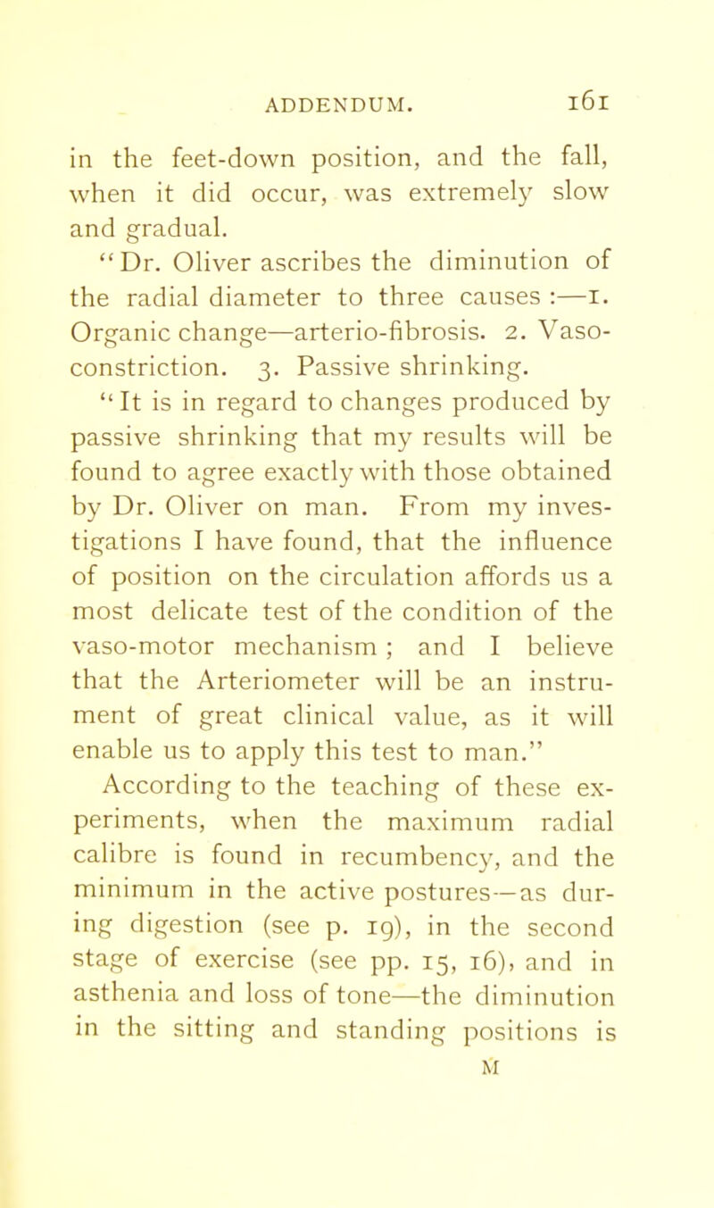 in the feet-down position, and the fall, when it did occur, was extremely slow and gradual. Dr. Oliver ascribes the diminution of the radial diameter to three causes :—i. Organic change—arterio-fibrosis. 2. Vaso- constriction. 3. Passive shrinking.  It is in regard to changes produced by passive shrinking that my results will be found to agree exactly with those obtained by Dr. Oliver on man. From my inves- tigations I have found, that the influence of position on the circulation affords us a most delicate test of the condition of the vaso-motor mechanism ; and I believe that the Arteriometer will be an instru- ment of great clinical value, as it will enable us to apply this test to man. According to the teaching of these ex- periments, when the maximum radial calibre is found in recumbency, and the minimum in the active postures —as dur- ing digestion (see p. 19), in the second stage of exercise (see pp. 15, 16), and in asthenia and loss of tone—the diminution in the sitting and standing positions is M