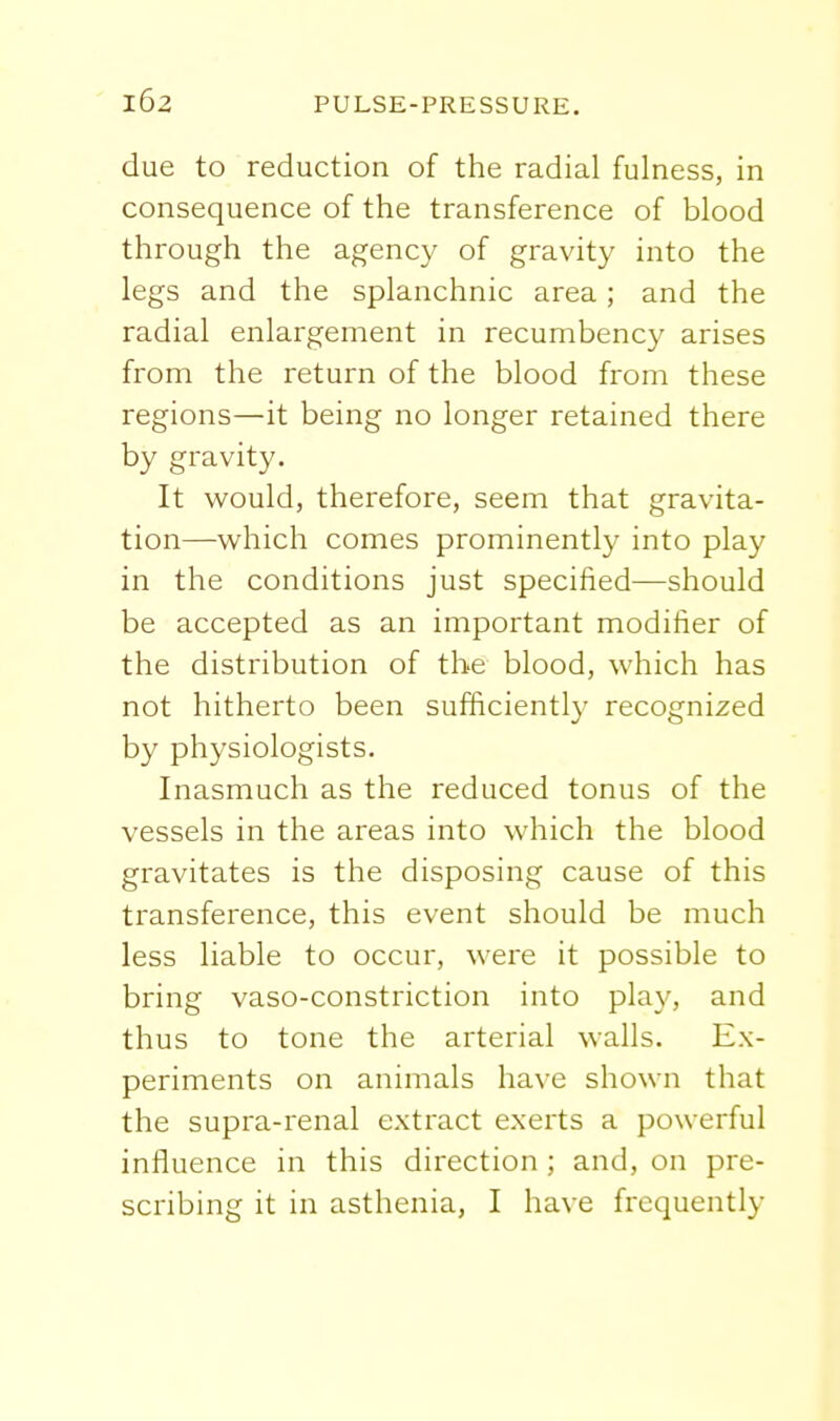 due to reduction of the radial fulness, in consequence of the transference of blood through the agency of gravity into the legs and the splanchnic area; and the radial enlargement in recumbency arises from the return of the blood from these regions—it being no longer retained there by gravity. It would, therefore, seem that gravita- tion—which comes prominently into play in the conditions just specified—should be accepted as an important modifier of the distribution of the blood, which has not hitherto been sufficiently recognized by physiologists. Inasmuch as the reduced tonus of the vessels in the areas into which the blood gravitates is the disposing cause of this transference, this event should be much less liable to occur, were it possible to bring vaso-constriction into play, and thus to tone the arterial walls. Ex- periments on animals have shown that the supra-renal extract exerts a powerful influence in this direction ; and, on pre- scribing it in asthenia, I have frequently