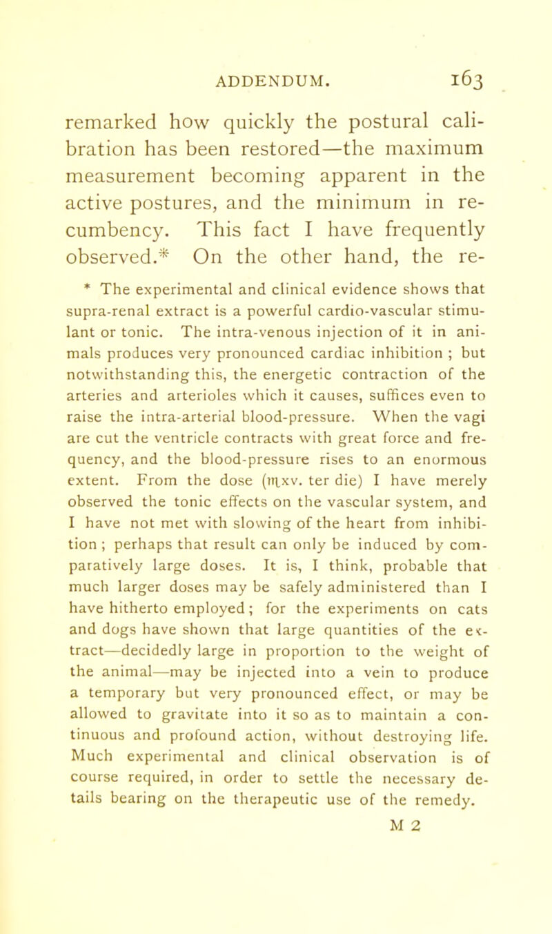 remarked how quickly the postural cali- bration has been restored—the maximum measurement becoming apparent in the active postures, and the minimum in re- cumbency. This fact I have frequently observed.* On the other hand, the re- * The experimental and clinical evidence shows that supra-renal extract is a powerful cardio-vascular stimu- lant or tonic. The intra-venous injection of it in ani- mals produces very pronounced cardiac inhibition ; but notwithstanding this, the energetic contraction of the arteries and arterioles which it causes, suffices even to raise the intra-arterial blood-pressure. When the vagi are cut the ventricle contracts with great force and fre- quency, and the blood-pressure rises to an enormous extent. From the dose (7n.xv. ter die) I have merely observed the tonic effects on the vascular system, and I have not met with slowing of the heart from inhibi- tion ; perhaps that result can only be induced by com- paratively large doses. It is, I think, probable that much larger doses may be safely administered than I have hitherto employed; for the experiments on cats and dogs have shown that large quantities of the ex- tract—decidedly large in proportion to the weight of the animal—may be injected into a vein to produce a temporary but very pronounced effect, or may be allowed to gravitate into it so as to maintain a con- tinuous and profound action, without destroying life. Much experimental and clinical observation is of course required, in order to settle the necessary de- tails bearing on the therapeutic use of the remedy. M 2