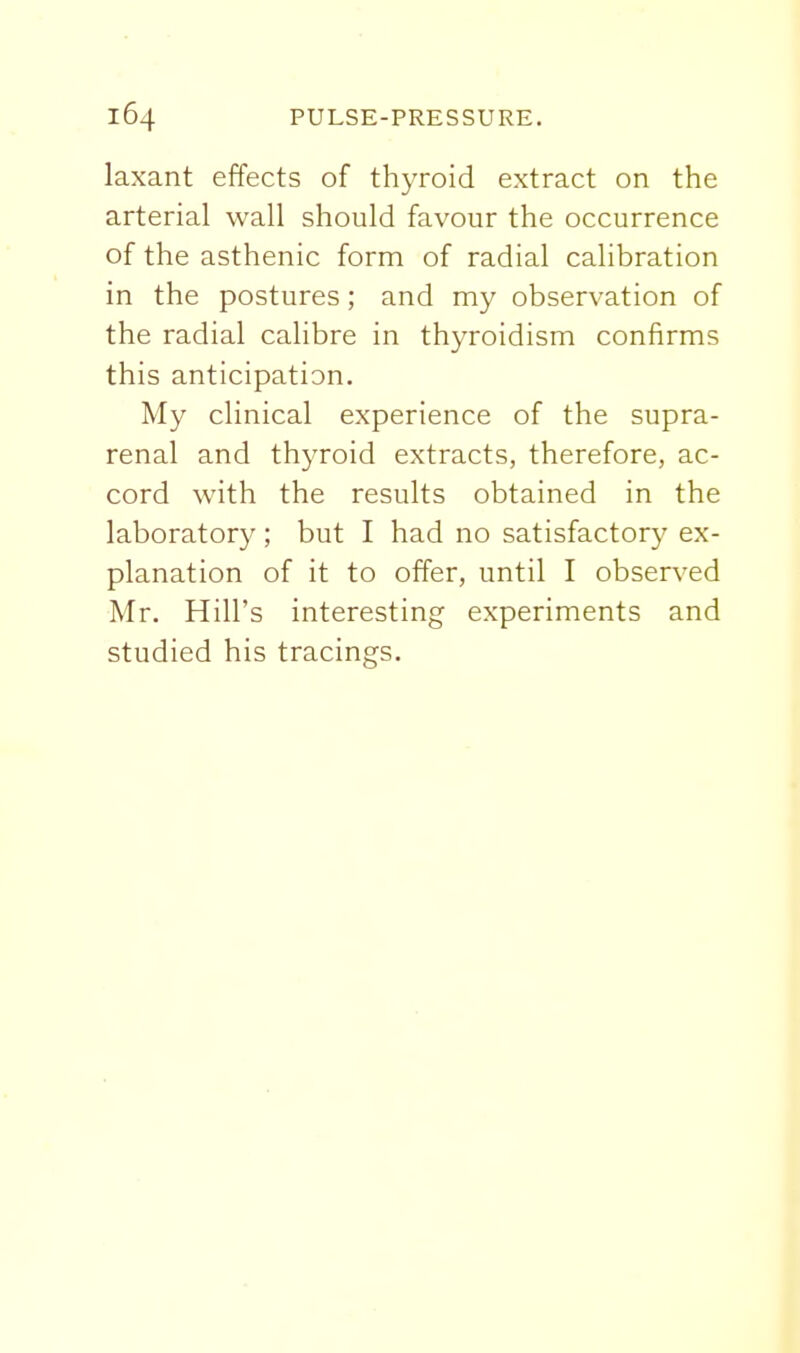 laxant effects of thyroid extract on the arterial wall should favour the occurrence of the asthenic form of radial calibration in the postures; and my observation of the radial calibre in thyroidism confirms this anticipation. My clinical experience of the supra- renal and thyroid extracts, therefore, ac- cord with the results obtained in the laboratory; but I had no satisfactory ex- planation of it to offer, until I observed Mr. Hill's interesting experiments and studied his tracings.