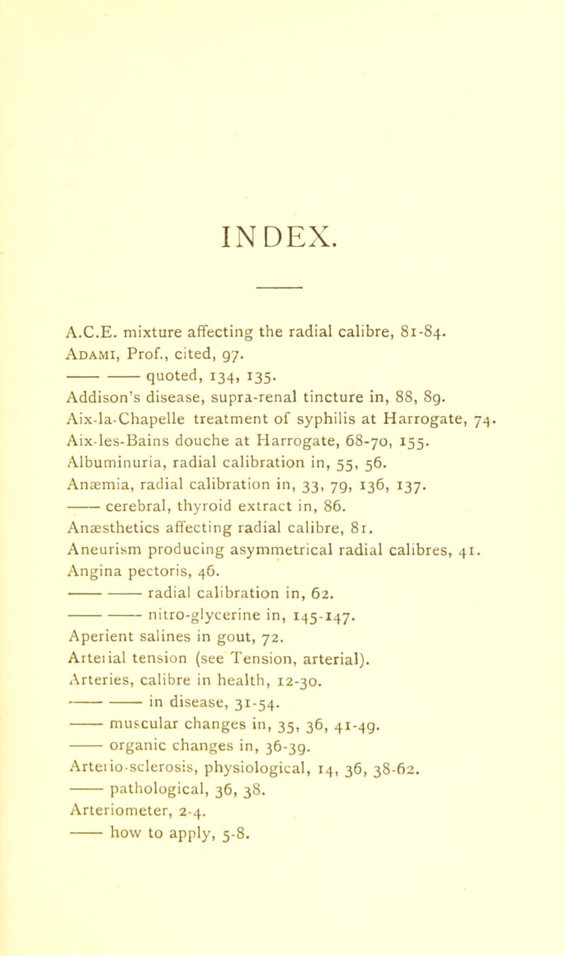 INDEX. A.C.E. mixture affecting the radial calibre, 81-84. Adami, Prof., cited, 97. quoted, 134, 135. Addison's disease, supra-renal tincture in, 88, 8g. Aix-la-Chapelle treatment of syphilis at Harrogate, 74. Aix-les-Bains douche at Harrogate, 68-70, 155. Albuminuria, radial calibration in, 55, 56. Anaemia, radial calibration in, 33, 79, 136, 137. cerebral, thyroid extract in, 86. Ansesthetics affecting radial calibre, Br. Aneurism producing asymmetrical radial calibres, 41. Angina pectoris, 46. radial calibration in, 62. nitro-glycerine in, 145-147. Aperient salines in gout, 72. Arteiial tension (see Tension, arterial). Arteries, calibre in health, r2-30. in disease, 31-54. muscular changes in, 35, 36, 41-49. organic changes in, 36-39. Arteiio-sclerosis, physiological, 14, 36, 38-62. pathological, 36, 38. Arteriometer, 2 4. how to apply, 5-8.