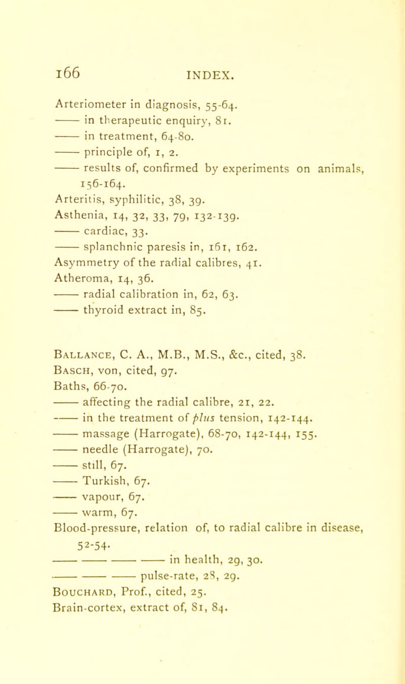 Arteriometer in diagnosis, 55-64. in therapeutic enquiry, 81. in treatment, 64-80. principle of, i, 2. results of, confirmed by experiments on animals, 156-164. Arteritis, syphilitic, 38, 39. Asthenia, 14, 32, 33, 79, 132-139. cardiac, 33. splanchnic paresis in, 161, 162. Asymmetry of the radial calibres, 41. Atheroma, 14, 36. radial calibration in, 62, 63. thyroid extract in, 85. Ballance, C. A., M.B., M.S., &c., cited, 38. Basch, von, cited, 97. Baths, 66-70. affecting the radial calibre, 21, 22. in the treatment of plus tension, 142-144. massage (Harrogate), 68-70, 142-144, 155. needle (Harrogate), 70. still, 67. Turkish, 67. vapour, 67. warm, 67. Blood-pressure, relation of, to radial calibre in disease, 52-54- in health, 29, 30. pulse-rate, 2S, 29. Bouchard, Prof., cited, 25. Brain-cortex, extract of. Si, 84.