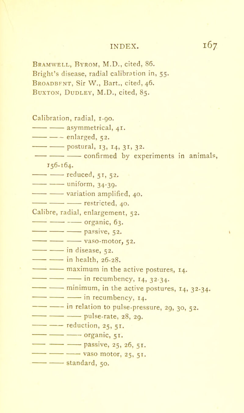 Bramwell, Byrom, M.D., cited, 86. Bright's disease, radial calibration in, 55. Broadbfnt, Sir W., Bart., cited, 46. Buxton, Dudley, M.D., cited, 85. Calibration, radial, 1-90. asymmetrical, 41. enlarged, 52. postural, 13, 14, 31, 32. confirmed by experiments in animals, 156-164. reduced, 51, 52. uniform, 34-39. variation amplified, 40. restricted, 40. Calibre, radial, enlargement, 52. organic, 63. passive, 52. I vaso-motor, 52. in disease, 52. in health, 26-28. maximum in the active postures., 14. in recumbency, 14, 32 34. minimum, in the active postures, 14, 32-34. in recumbency, 14. in relation to pulse-pressure, 29, 30, 52. pulse-rate, 28, 29. reduction, 25, 51. organic, 51. passive, 25, 26, 51. vaso motor, 25, 51. standard, 50.