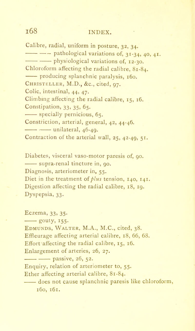 Calibre, radial, uniform in posture, 32, 34. pathological variations of, 31-34, 40, 41. physiological variations of, 12-30. Chloroform affecting the radial calibre, 81-84. producing splanchnic paralysis, 160. Christeller, M.D., &c., cited, 97. Colic, intestinal, 44, 47. Climbmg affecting the radial calibre, 15, 16. Constipation, 33, 35, 65. specially pernicious, 65. Constriction, arterial, general, 42, 44-46. unilateral, 46-49. Contraction of the arterial wall, 25, 42-49, 51. Diabetes, visceral vaso-motor paresis of, 90. supra-renal tincture in, 90. Diagnosis, arteriometer in, 55. Diet in the treatment of plus tension, 140, 141. Digestion affecting the radial calibre, 18, 19. Dyspepsia, 33. Eczema, 33, 35. gouty, 155. Edmunds, Walter, M.A., M.C., cited, 38. Effleurage affecting arterial calibre, 18, 66, 68. Effort affecting the radial calibre, 15, 16. Enlargement of arteries, 26, 27. passive, 26, 52. Enquiry, relation of arteriometer to, 55. Ether affecting arterial calibre, 81-S4. does not cause splanchnic paresis like chloroform, 160, 161.