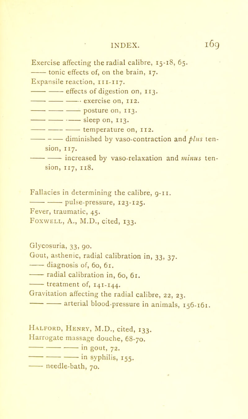 Exercise affecting the radial calibre, 15-18, 65. tonic effects of, on the brain, 17. Expansile reaction, 111-117. effects of digestion on, 113. exercise on, 112. ■ posture on, 113. sleep on, 113. temperature on, 112. diminished by vaso-contraction and plus ten- sion, 117. increased by vaso-relaxation and minus ten- sion, 117, 118. Fallacies in determining the calibre, g-ii. pulse-pressure, 123-125. Fever, traumatic, 45. FoxwELL, A., M.D., cited, 133. Glycosuria, 33, go. Gout, asthenic, radial calibration in, 33, 37. diagnosis of, 60, 61. radial calibration in, 60, 61. treatment of, 141-144. Gravitation affecting the radial calibre, 22, 23. arterial blood-pressure in animals, 156-161. Halford, Henry, M.D., cited, 133. Harrogate massage douche, 68-70. in gout, 72. in syphilis, 155. needle-bath, 70.