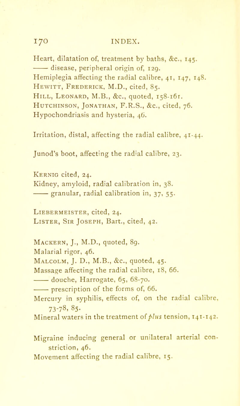 Heart, dilatation of, treatment by baths, &c., 145. disease, peripheral origin of, 129. Hemiplegia affecting the radial calibre, 41, 147, 148. Hewitt, Frederick, M.D., cited, 85. Hill, Leonard, M.B., &c., quoted, 158-161. Hutchinson, Jonathan, F.R.S., &c., cited, 76. Hypochondriasis and hysteria, 4G. Irritation, distal, affecting the radial calibre, 41-44. Junod's boot, affecting the radial calibre, 23. Kernig cited, 24. Kidney, amyloid, radial calibration in, 38. granular, radial calibration in, 37, 55. Liebermeister, cited, 24. Lister, Sir Joseph, Bart., cited, 42. Mackern, J., M.D., quoted, 8g. Malarial rigor, 46. Malcolm, J. D., M.B., &c., quoted, 45. Massage affecting the radial calibre, 18, 66. douche, Harrogate, 65, 68-70. prescription of the forms of, 66. Mercury in syphilis, effects of, on the radial calibre, 73-78, 85. Mineral waters in the treatment of plus tension, 141-142. Migraine inducing general or unilateral arterial con- striction, 46. Movement affecting the radial calibre, 15.