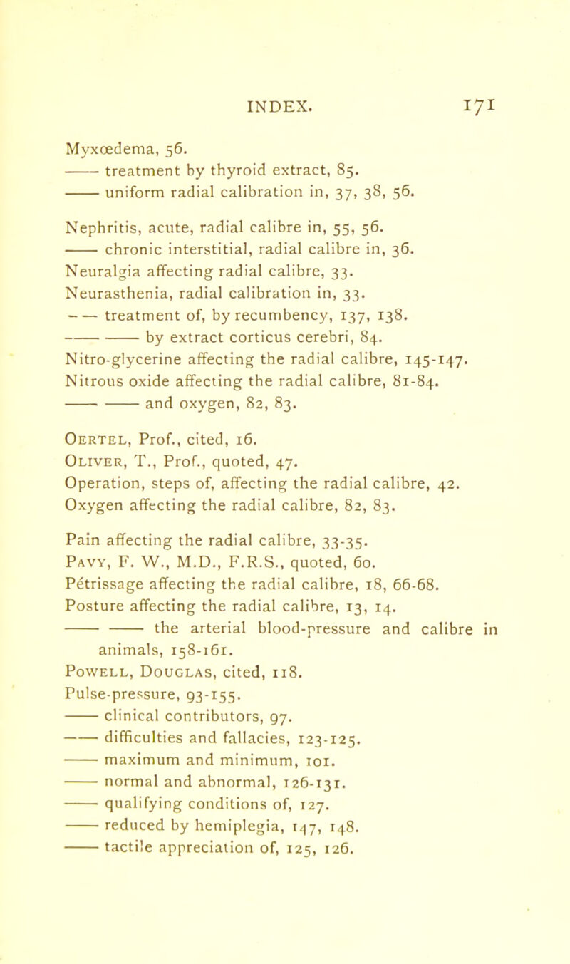 Mj^oedema, 56. treatment by thyroid extract, 85. uniform radial calibration in, 37, 38, 56. Nephritis, acute, radial calibre in, 55, 56. chronic interstitial, radial calibre in, 36. Neuralgia affecting radial calibre, 33. Neurasthenia, radial calibration in, 33. treatment of, by recumbency, 137, 138. by extract corticus cerebri, 84. Nitro-glycerine affecting the radial calibre, 145-147. Nitrous oxide affecting the radial calibre, 81-84. and oxygen, 82, 83. Oertel, Prof., cited, 16. Oliver, T., Prof., quoted, 47. Operation, steps of, affecting the radial calibre, 42. Oxygen affecting the radial calibre, 82, 83. Pain affecting the radial calibre, 33-35. Pavy, F. W., M.D., F.R.S., quoted, 60. Petrissage affecting the radial calibre, 18, 66-68. Posture affecting the radial calibre, 13, 14. the arterial blood-pressure and calibre in animals, 158-161. Powell, Douglas, cited, 118. Pulse-pressure, 93-155. clinical contributors, 97. difficulties and fallacies, 123-125. maximum and minimum, loi. normal and abnormal, 126-131. qualifying conditions of, 127. reduced by hemiplegia, 147, 148. tactile appreciation of, 125, 126.