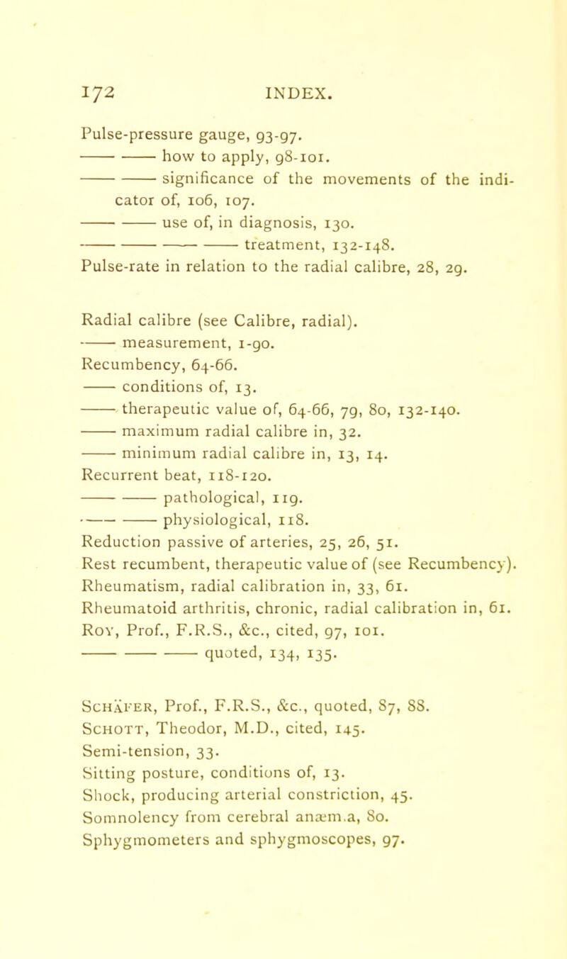 Pulse-pressure gauge, 93-97. how to apply, g8-ioi. significance of tlie movements of the indi- cator of, 106, 107. use of, in diagnosis, 130. treatment, 132-148. Pulse-rate in relation to the radial calibre, 28, 29. Radial calibre (see Calibre, radial). measurement, 1-90. Recumbency, 64-66. conditions of, 13. therapeutic value of, 64-66, 79, 80, 132-140. maximum radial calibre in, 32. minimum radial calibre in, 13, 14. Recurrent beat, 118-120. pathological, iig. physiological, 118. Reduction passive of arteries, 25, 26, 51. Rest recumbent, therapeutic value of (see Recumbency). Rheumatism, radial calibration in, 33, 61. Rheumatoid arthritis, chronic, radial calibration in, 61. Rov, Prof., F.R.S., &c., cited, 97, loi. quoted, 134, 135. ScHAi'ER, Prof., F.R.S., &c., quoted, 87, 88. ScHOTT, Theodor, IVI.D., cited, 145. Semi-tension, 33. Sitting posture, conditions of, 13. Shock, producing arterial constriction, 45. Somnolency from cerebral ana'm.a. So. Sphygmometers and sphygmoscopes, 97.