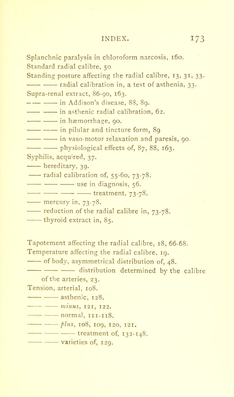 Splanchnic paralysis in chloroform narcosis, 160. Standard radial calibre, 50 Standing posture affecting the radial calibre, 13, 31, 33. radial calibration in, a test of asthenia, 33. Supra-renal extract, 86-go, 163. in Addison's disease, 88, 8g. in asthenic radial calibration, 62. in hsemorrhage, go. in pilular and tincture form, 8g in vaso motor relaxation and paresis, go. physiological effects of, 87, 88, 163. Syphilis, acquired, 37. hereditary, 3g. radial calibration of, 55-60, 73-78. use in diagnosis, 56. • ■ treatment, 73-78. mercury in, 73 78. reduction of the radial calibre in, 73-78. thyroid extract in, 85. Tapotement affecting the radial calibre, 18, 66-68. Temperature affecting the radial calibre, ig. of body, asymmetrical distribution of, 48. distribution determined by the calibre of the arteries, 23. Tension, arterial, 108. asthenic, 128. miims, 121, 122. normal, 111-118. plus, 108, log, 120, 121. treatment of, 132-148. • varieties of, i2g.