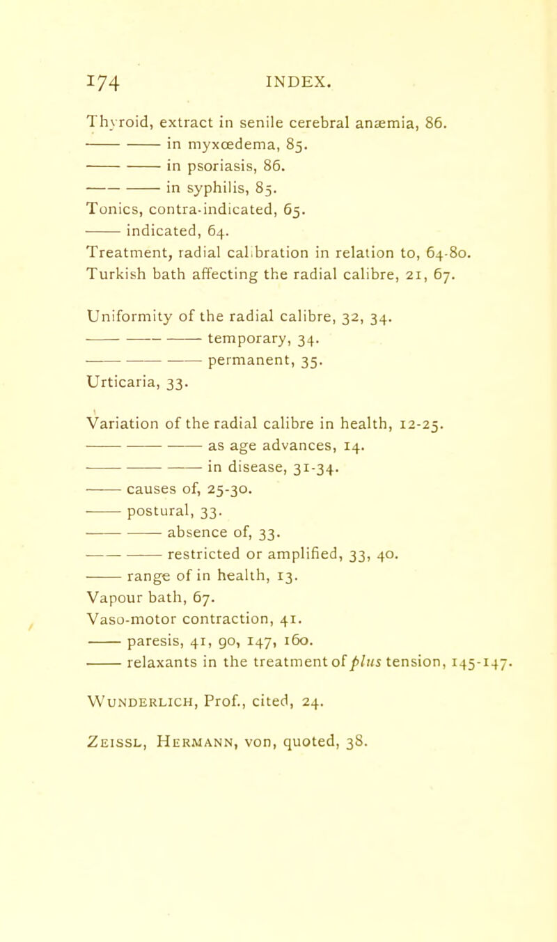 Thyroid, extract in senile cerebral anamia, 86. in myxcedema, 85. in psoriasis, 86. in syphilis, 85. Tonics, contra-indicated, 65. indicated, 64. Treatment, radial cal.bration in relation to, 64-80. Turkish bath affecting the radial calibre, 21, 67. Uniformity of the radial calibre, 32, 34. temporary, 34. ■ permanent, 35. Urticaria, 33. Variation of the radial calibre in health, 12-25. as age advances, 14. in disease, 31-34. ■ causes of, 25-30. postural, 33. • absence of, 33. restricted or amplified, 33, 40. ■ range of in health, 13. Vapour bath, 67. Vaso-motor contraction, 41. paresis, 41, go, 147, 160. relaxants in the treatment of//ms tension, 145- WuNDERLicH, Prof., cited, 24. Zeissl, Hermann, von, quoted, 38.