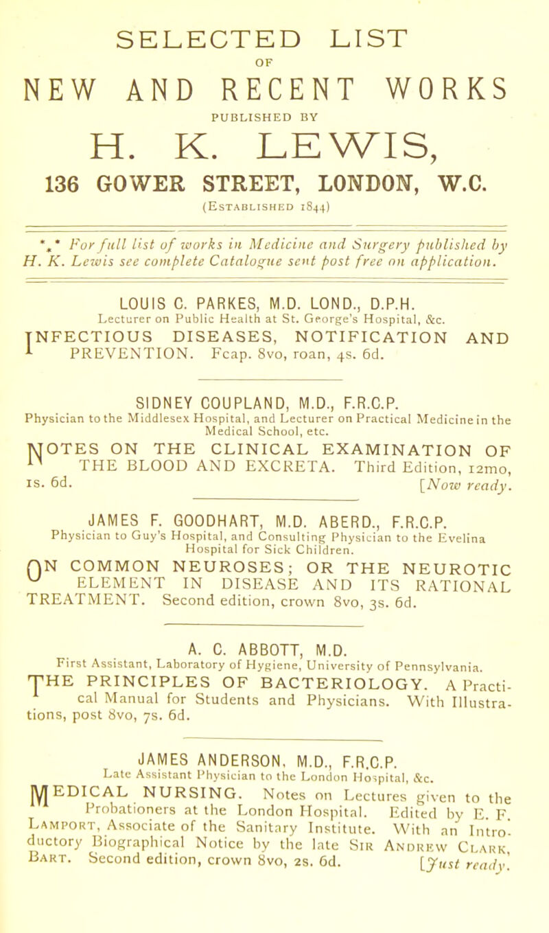 SELECTED LIST OF NEW AND RECENT WORKS PUBLISHED BY H. K. LEWIS, 136 GOWER STREET, LONDON, W.C. (Established 1844) * For full List of ivorks in Medicine and Surgery published hy H. K. Lewis see complete Catalogue sent post free on application. LOUIS C. PARKES, M.D. LOND., D.P.H. Lecturer on Public Health at St. George's Hospital, cStc. INFECTIOUS DISEASES, NOTIFICATION AND i PREVENTION. Fcap. 8vo, roan, 4s. 6d. SIDNEY COUPLAND, M.D., F.R.C.P. Physician to the Middlesex Hospital, and Lecturer on Practical Medicine in the Medical School, etc. MOTES ON THE CLINICAL EXAMINATION OF THE BLOOD AND EXCRETA. Third Edition, i2mo, IS. 6d. [Now ready. JAMES F. GOODHART, M.D. ABERD., F.R.C.P. Physician to Guy's Hospital, and Consulting Physician to the Evelina Hospital for Sick Children. r)N COMMON NEUROSES; OR THE NEUROTIC ^ ELEMENT IN DISEASE AND ITS RATIONAL TREATMENT. Second edition, crown 8vo, 3s. 6d. A. C. ABBOTT, M.D. First Assistant, Laboratory of Hygiene, University of Pennsylvania. T-HE PRINCIPLES OF BACTERIOLOGY. A Practi- cal Manual for Students and Physicians. With Illustra- tions, post 8vo, 7s. 6d. JAMES ANDERSON, M.D., F.R.C.P. Late Assistant Physician to the London Hospital, &c. jyiEDICAL NURSING. Notes on Lectures given to the Frohationers at the London Hospital. Edited hy E. F Lamport, Associate of the Sanitary Institute. With an Intro' ductory Biographical Notice by the late Siu Andukw Clark Bart. Second edition, crown 8vo, 2S. 6d. [Just ready