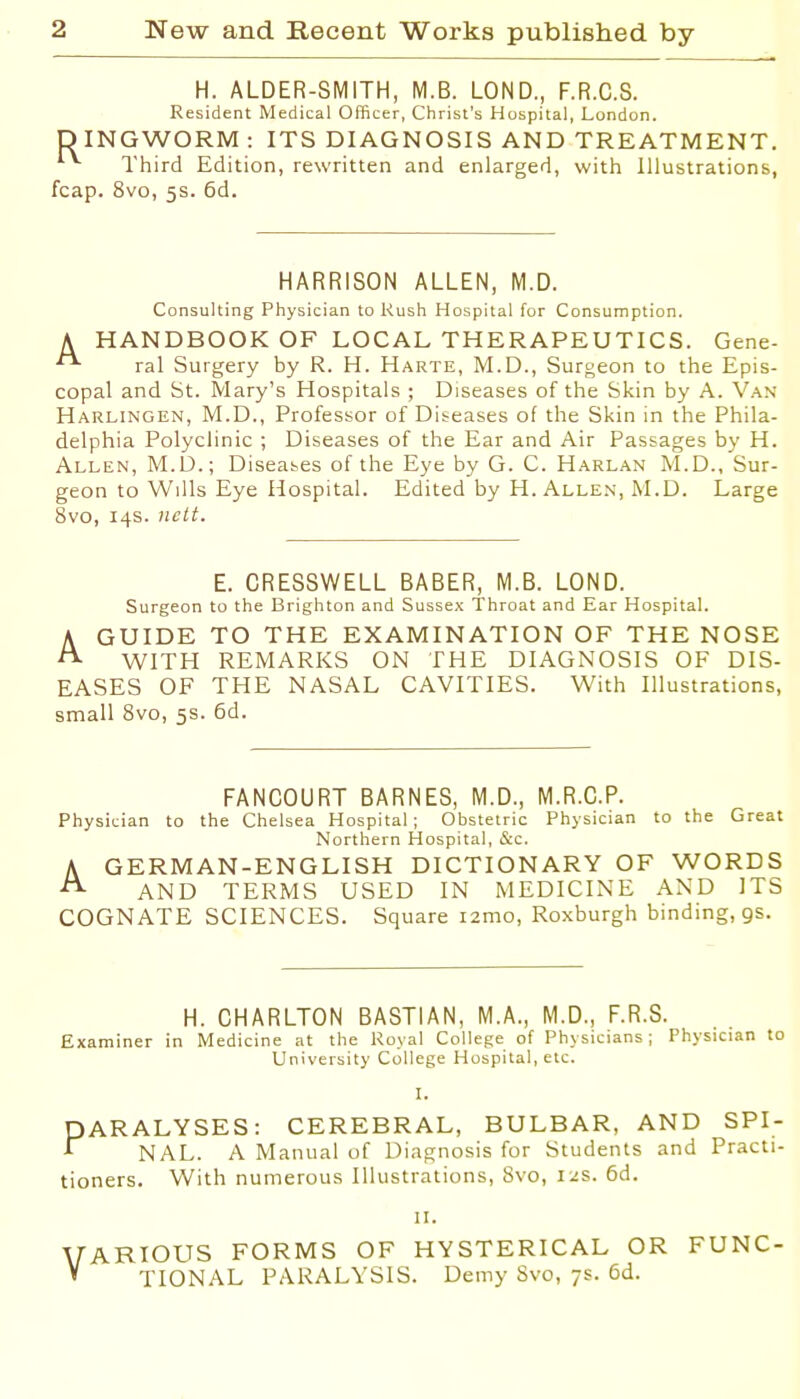 H. ALDER-SMITH, M.B. LOND., F.R.C.S. Resident Medical Officer, Christ's Hospital, London. D INGWORM : ITS DIAGNOSIS AND TREATMENT. Third Edition, rewritten and enlarged, with Illustrations, fcap. 8vo, 5s. 6d. HARRISON ALLEN, M.D. Consulting Physician to Rush Hospital for Consumption. A HANDBOOK OF LOCAL THERAPEUTICS. Gene- ral Surgery by R. H. Harte, M.D., Surgeon to the Epis- copal and St. Mary's Hospitals ; Diseases of the Skin by A. Van Harlingen, M.D., Professor of Diseases of the Skin in the Phila- delphia Polyclinic ; Diseases of the Ear and Air Passages by H. Allen, M.D.; Diseases of the Eye by G. C. Harlan M.D., Sur- geon to Wills Eye Hospital. Edited by H. Allen, M.D. Large 8vo, 14s. licit. E. CRESSWELL BABER, M.B. LOND. Surgeon to the Brighton and Sussex Throat and Ear Hospital. A GUIDE TO THE EXAMINATION OF THE NOSE ^ WITH REMARKS ON THE DIAGNOSIS OF DIS- EASES OF THE NASAL CAVITIES. With Illustrations, small 8vo, 5s. 6d. FANCOURT BARNES, M.D., M.R.C.P. Physician to the Chelsea Hospital; Obstetric Physician to the Great Northern Hospital, &c. A GERMAN-ENGLISH DICTIONARY OF WORDS AND TERMS USED IN MEDICINE AND ITS COGNATE SCIENCES. Square lamo, Roxburgh binding, gs. H. CHARLTON BASTIAN, M.A., M.D., F.R.S. Examiner in Medicine at the Royal College of Physicians; Physician to University College Hospital, etc. L PARALYSES: CEREBRAL, BULBAR, AND SPI- •f NAL. A Manual of Diagnosis for Students and Practi- tioners. With numerous Illustrations, 8vo, 12s. 6d. u. VARIOUS FORMS OF HYSTERICAL OR FUNC- ' TIONAL PARALYSIS. Demy Svo, 7s. 6d.