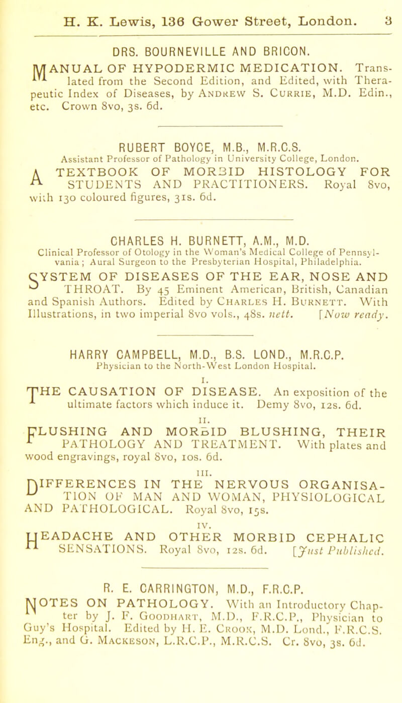 DRS. BOURNEVILLE AND BRICON. IVIANUALOF HYPODERMIC MEDICATION. Trans- lated from the Second Edition, and Edited, with Thera- peutic Index of Diseases, by Andrew S. Currie, M.D. Edin., etc. Crown 8vo, 3s. 6d. RUBERT BOYCE, M.B., M.R.C.S. Assistant Professor of Pathology in University College, London. A TEXTBOOK OF MORBID HISTOLOGY FOR ^ STUDENTS AND PRACTITIONERS. Royal 8vo, wi;h 130 coloured figures, 31s. 6d. CHARLES H. BURNETT, A.M., M.D. Clinical Professor of Otology in the Woman's Medical College of Penns_\ 1- vania ; Aural Surgeon to the Presbyterian Hospital, Philadelphia. CYSTEM OF DISEASES OF THE EAR, NOSE AND ^ THROAT. By 45 Eminent American, British, Canadian and Spanish .Authors. Edited by Charles H. Burnett. With Illustrations, in two imperial 8vo vols., 48s. }U'tt. \Nuzv ready. HARRY CAMPBELL, M.D., B.S. LOND., M.R.C.P. Physician to the North-West London Hospital. I. THE CAUSATION OF DISEASE. An exposition of the ^ ultimate factors which induce it. Demy 8vo, 12s. 6d. II. TLUSHING AND MORBID BLUSHING, THEIR ^ PATHOLOGY AND TREATMENT. With plates and wood engravings, royal Svo, 10s. 6d. III. niFFERENCES IN THE NERVOUS ORGANISA- ^ TION Ol' MAN AND WOMAN, PHYSIOLOGICAL AND PATHOLOGICAL. Royal Svo, 15s. IV. TTEADACHE AND OTHER MORBID CEPHALIC ^ SENSATIONS. Royal Svo, 12s. 6d. [yiist Publishai. R. E. CARRINGTON, M.D., F.R.C.P. MOTES ON PATHOLOGY. With an Introductory Chap- ter by J. F. Goodiiart, M.D., F.R.C.P., Physician to Guy's Hospital. Edited by H. E. Crook, M.D. Lond., F.R.C.S. En^., and G. Mackeson, L.R.C.P., M.R.C.S. Cr. Svo, 3s. 6d.