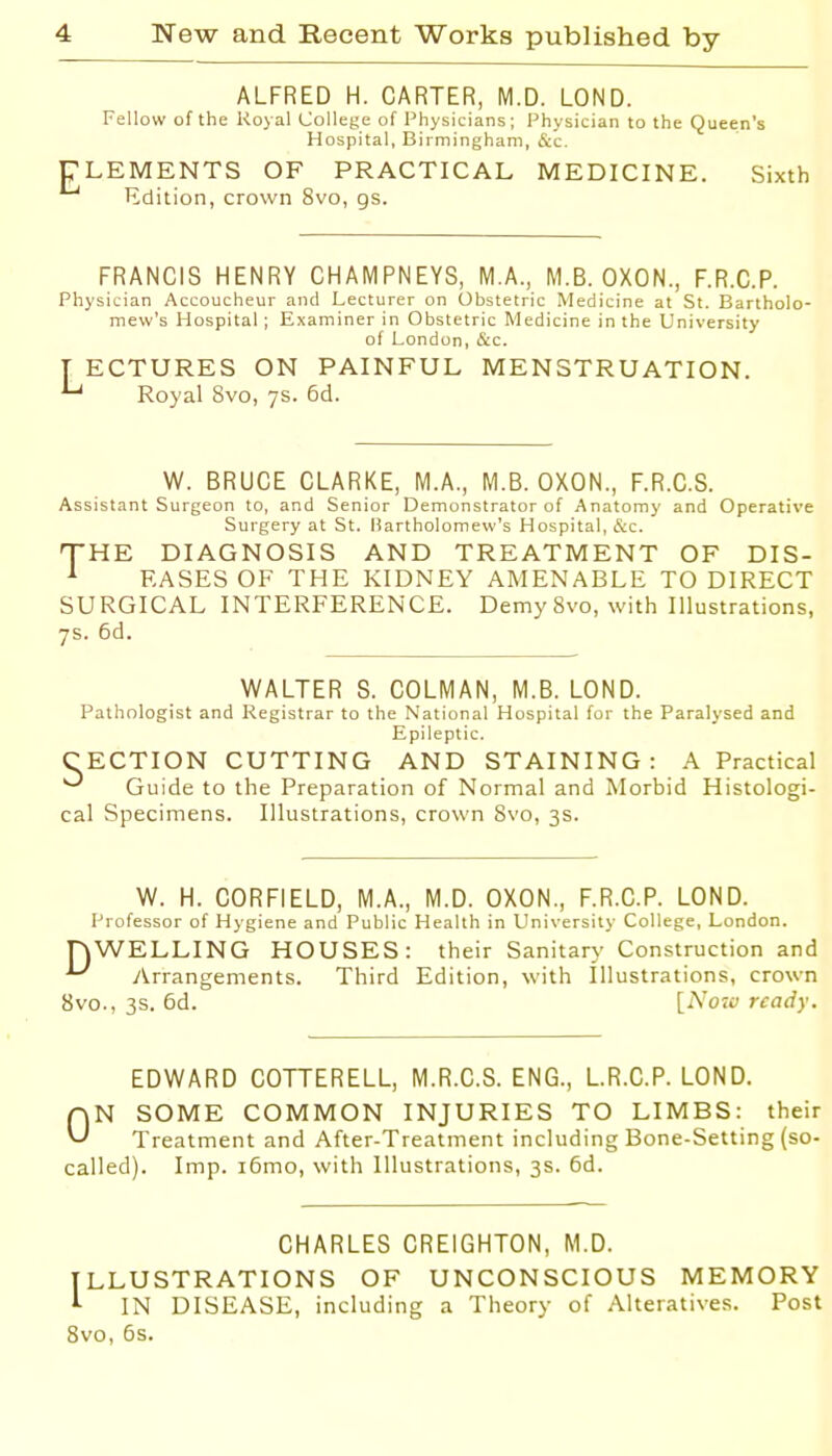 ALFRED H. CARTER, M.D. LOND. Fellow of the Royal College of Physicians; Physician to the Queen's Hospital. Birmingham, &c. ELEMENTS OF PRACTICAL MEDICINE. Sixth Edition, crown 8vo, gs. FRANCIS HENRY CHAMPNEYS, M.A., M.B. OXON., F.R.C.P. Physician Accoucheur and Lecturer on Obstetric Medicine at St. Bartholo- mew's Hospital; Examiner in Obstetric Medicine in the University of London, &c. T ECTURES ON PAINFUL MENSTRUATION. ^ Royal 8vo, 7s. 6d. W. BRUCE CLARKE, M.A., M.B. OXON., F.R.C.S. Assistant Surgeon to, and Senior Demonstrator of Anatomy and Operative Surgery at St. Bartholomew's Hospital, &c. 'THE DIAGNOSIS AND TREATMENT OF DIS- ^ EASES OF THE KIDNEY AMENABLE TO DIRECT SURGICAL INTERFERENCE. Demy 8vo, with Illustrations, 7s. 6d. WALTER S. COLMAN, M.B. LOND. Pathologist and Registrar to the National Hospital for the Paralysed and Epileptic. CECTION CUTTING AND STAINING: A Practical ^ Guide to the Preparation of Normal and Morbid Histologi- cal Specimens. Illustrations, crown 8vo, 3s. W. H. CORFIELD, M.A., M.D. OXON., F.R.C.P. LOND. Professor of Hygiene and Public Health in University College, London. nWELLING HOUSES: their Sanitary Construction and y^rrangements. Third Edition, with Illustrations, crown 8vo., 3s. 6d. [Noiv ready. EDWARD COTTERELL, M.R.C.S. ENG., LR.C.P. LOND. AN SOME COMMON INJURIES TO LIMBS: their Treatment and After-Treatment including Bone-Setting (so- called). Imp. i6mo, with Illustrations, 3s. 6d. CHARLES CREIGHTON, M.D. ILLUSTRATIONS OF UNCONSCIOUS MEMORY ^ IN DISEASE, including a Theory of Alteratives. Post 8vo, 5s.
