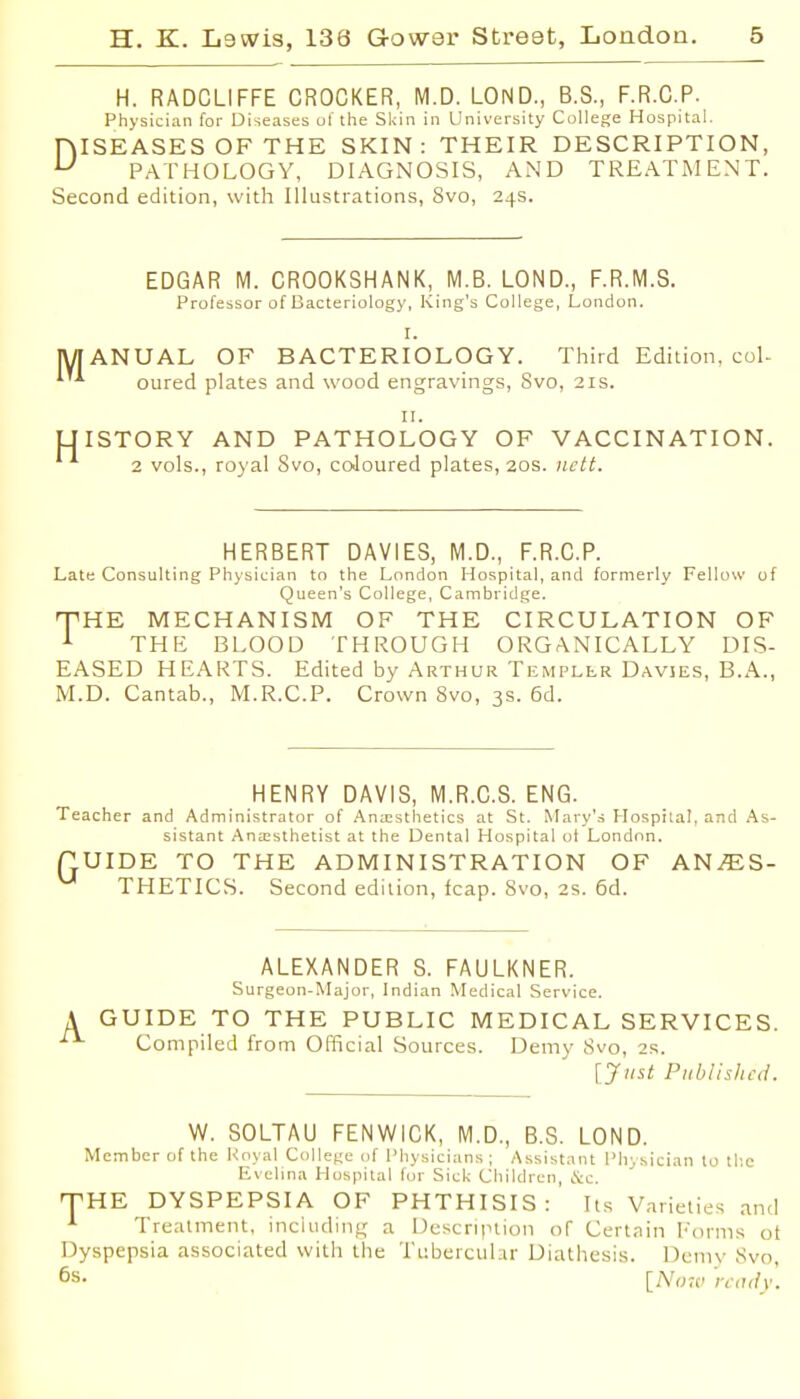H. RADCLIFFE CROCKER, M.D. LOND., B.S., F.R.C.P. Physician for Diseases ot the Sldn in University College Hospital. niSEASES OF THE SKIN: THEIR DESCRIPTION, ^ PATHOLOGY, DIAGNOSIS, AND TREATMENT. Second edition, with Illustrations, 8vo, 24s. EDGAR M. CROOKSHANK, M.B. LOND., F.R.M.S. Professor of Bacteriology, King's College, London. I. ANUAL OF BACTERIOLOGY. Third Edition, coL oured plates and wood engravings, Svo, 21s. II. ISTORY AND PATHOLOGY OF VACCINATION. 2 vols., royal Svo, coJoured plates, 20s. iictt. HERBERT DAVIES, M.D., F.R.C.P. Late Consulting Physician to the London Hospital, and formerly Fellow of Queen's College, Cambridge. nPHE MECHANISM OF THE CIRCULATION OF A THE BLOOD THROUGH ORGANICALLY DIS- EASED HEARTS. Edited by Arthur Templlr Davies, B.A., M.D. Cantab., M.R.C.P. Crown Svo, 3s. 6d. HENRY DAVIS, M.R.C.S. ENG. Teacher and Administrator of Anaesthetics at St. Mary's Hospilal, and As- sistant Anaesthetist at the Dental Hospital oi London. QUIDE TO THE ADMINISTRATION OF ANAES- THETICS. Second edition, leap. Svo, 2s. 6d. ALEXANDER S. FAULKNER. Surgeon-Major, Indian Medical Service. A GUIDE TO THE PUBLIC MEDICAL SERVICES. ^ Compiled from Official Sources. Demy Svo, 2s. [Just Published. W. SOLTAU FENWICK, M.D., B.S. LOND. Member of the Koyal Collei^c of IMiysicians ; Assistant Phvsician lo tl'.c Evelina H uspital tur Sicli (Jhildren tSic. THE DYSPEPSIA OF PHTHISIS: Its Varieties and Treatment, including a Description of Certain Eorm.s ot Dyspepsia associated with the Ttibercubr Diathesis. Demy Svo, 6s. [N,m> 'n;ulv.
