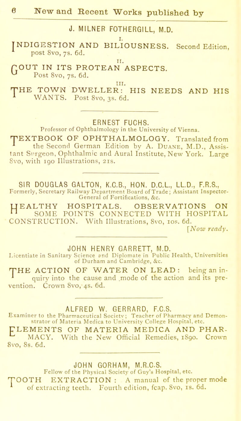 J. MILNEB FOTHERGILL, M.D. I. INDIGESTION AND BILIOUSNESS. Second Edition, post 8vo, 7s. 6d. 11. POUT IN ITS PROTEAN ASPECTS. ^ Post 8vo, 7s. 6d. nr. THE TOWN DWELLER: HIS NEEDS AND HIS ^ WANTS. Post 8vo, 3s. 6d. ERNEST FUCHS. Professor of Ophthalmology in the University of Vienna. TEXTBOOK OF OPHTHALMOLOGY. Translated from ^ the Second German Edition by A. Duane, M.D., Assis- tant S\'rgeon, Ophthalmic and Aural Institute, New York. Large 8vo, with igo Illustrations, 21s. SIR DOUGLAS GALTON, K.G.B., HON. D.C.L., LLD., F.R.S., Formerly, Secretary Railway Department Board of Trade ; Assistant Inspector- General of Fortifications, &c. UEALTHY HOSPITALS. OBSERVATIONS ON n SOME POINTS CONNECTED WITH HOSPITAL CONSTRUCTION. With Illustrations, 8vo, los. 6d. \No7v ready. JOHN HENRY GARRETT, M.D. Licentiate in Sanitary Science pnd Dipiomate in Public Health, Universities of Durham and Cambridge, &c. THE ACTION OF WATER ON LEAD: being an in- quiry into the cause and .mode of the action and its pre- vention. Crown 8vo, 4s. 6d. ALFRED W. GERRARD, F.C.S. Examiner to the Pharmaceutical Societv; Teacher of Pharmacy and Demon- strator of Materia Medica to University College Hospital, etc. CLEMENTS OF MATERIA MEDICA AND PHAR- MACY. With the New Official Remedies, 1S90. Crown 8vo, Ss. 6d. JOHN GORHAM, M.R.C.S. Fellow of the Physical Society of Guy's Hospital, etc. TOOTH EXTRACTION: A manual of the proper mode of extracting teeth. Fourth edition, fcap. Svo, is. 6d.