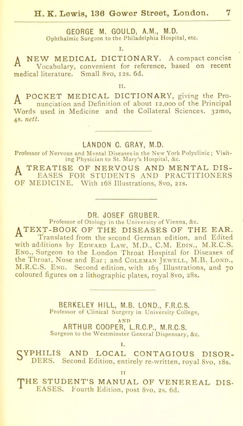 GEORGE M. GOULD, A.M., M.D. Ophthalmic Surgeon to the Philadelphia Hospital, etc. I. A NEW MEDICAL DICTIONARY. A compact concise Vocabulary, convenient for reference, based on recent medical literature. Small 8vo, 12s. 6d. II. A POCKET MEDICAL DICTIONARY, giving the Pro- nunciation and Definition of about 12,000 of the Principal Words used in iVIedicine and the Collateral Sciences. 32mo, 4s. nett. LANDON C. GRAY, M.D. Professor of Nervous and Mental Diseases in the New York Polyclinic ; Visit- ing Physician to St. Mary's Hospital, &c. A TREATISE OF NERVOUS AND MENTAL DIS- EASES FOR STUDENTS AND PRACTITIONERS OF MEDICINE. With 16S Illustrations, 8vo, 21s. DR. JOSEF GRUBER. Professor of Otology in the University of Vienna, &c. A TEXT-BOOK OF THE DISEASES OF THE EAR. Translated from the second German edition, and Edited with additions by Edward Law, M.D., CM. Edin., M.R.C.S. Eng., Surgeon to the London Throat Hospital for Diseases of the Throat, Nose and Ear; and Coleman Jewell, M.B. Lond., M.R.C.S. Eng. Second edition, with 165 Illustrations, and 70 coloured figures on 2 lithographic plates, royal 8vo, 28s. BERKELEY HILL, M.B. LOND., F.R.G.S. Professor of Clinical Surgery in University College, ARTHUR C00PEr1lR.C.P., M.R.C.S. Surgeon to the Westminster General Dispensary, &c. I. CYPHILIS AND LOCAL CONTAGIOUS DISOR- DERS. Second Edition, entirely re-written, royal 8vo, i8s. II THE STUDENT'S MANUAL OF VENEREAL DIS- EASES. Fourth Edition, post 8vo, 2s. 6d.