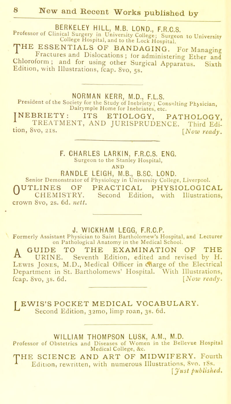 BERKELEY HILL, M.B. LOND., F.R.C.S. Professor of Clinical Surgery in University College; Surgeon to University College Hospital, and to the Lock Hospital JHE ESSENTIALS OF BANDAGING. For Managing Fractures and Dislocations; lor administering Ether and Chloroform ; and for using other Surgical Apparatus. Sixth Edition, with Illustrations, I'cap. 8vo, 5s. NORMAN KERR, M.D., F.LS. President of the Society for the Study of Inebriety ; Cons Dalrymple Home for Inebriates, etc. INEBRIETY: ITS ETIOLOGY, PATHOLOGY, ^ TREATMENT, AND JURISPRUDENCE. Third Edi- tion, 8vo, 2is. [Mow ready. F. CHARLES LARKIN, F.R.C.S. ENG. Surgeon to the Stanley Hospital, AND RANDLE LEIGH, M.B., B.SC. LOND. Senior Demonstrator of Physiology in University College, Liverpool. nUTLINES OF PRACTICAL PHYSIOLOGICAL ^ CHEMISTRY. Second Edition, with Illustrations, crown 8vo, 2s. 6d. nett. J. WICKHAM LEGG, F.R.C.P. Formerly Assistant Physician to Saint Bartholomew's Hospital, and Lecturer on Pathologital Anatomy in the Medical School. A GUIDE TO THE EXAMINATION OF THE URINE. Seventh Edition, edited and revised by H. Lewis Jones, M.D., Medical Officer in (*arge of the Electrical Department in St. Bartholomews' Hospital. With Illustrations, fcap. Svo, 3s. 6d. [A'(;;c' ready. [ EWIS'S POCKET MEDICAL VOCABULARY. Second Edition, 32mo, limp roan, 3s. 6d. WILLIAM THOMPSON LUSK, A.M., M.D. Professor of Obstetrics and Diseases of Women in the Bellevue Hospital Medical College, &C. T-HE SCIENCE AND ART OF MIDWIFERY. Fourth ^ Edition, rewritten, with numerous Illustrations, Svo. iSs. lyust published.