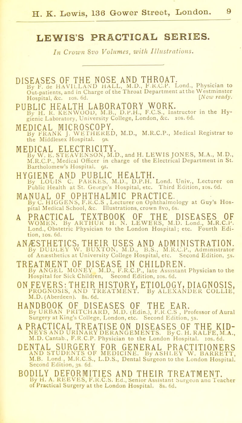 LEWIS'S PRACTICAL SERIES. In Crown Svo Volumes, w'ltli Illustrations. DISEASES OF THE NOSE AND THROAT. By F. de HaVILLaND HALL, M.D., V.K.C.f. Lond., Physician to Out-patients, and in Charge of the Throat Department at the Westminster Hospital, &c. los. 6d. [Notu ready. PUBLIC HEALTH LABORATORY WORK. By H. K. KLNVVOOU, M.B., D.F.H., F.C.S., Instructor in the Hy- gienic Laboratory, University College, London, c&c. los. 6d. MEDICAL MICROSCOPY. By FRANK J. VVFTHEKED, M.D., M.R.C.P., Medical Registrar to the Middlesex Hospital. gs, MEDICAL ELECTRICITY. By VV. b,. STEAVEiNbON, M.D., and H. LEWIS JONES, M.A., M.D., M.R.C.P., Medical Officer in charge of the Electrical Department in St. Bartholomew's Hospital, gs, HYGIENE AND PUBLIC HEALTH. By LObIS C. PAKKhS, M.U., D.P.H. Lond. Univ., Lecturer on Public Health at St. George's Hospital, etc. Third Edition, los. 6d. MANUAL OF OPHTHALMIC PRACTICE. By C HlGGEiN S, F.R.C.S , Lecturer on Ophthalmology at Guy's Hos- pital Medical School, &c. Illustrations, crown Svo, 6s. A PRACTICAL TEXTBOOK OF THE DISEASES OF WOMEN. By ARTHUR H. N. LEWERS, M.D. LoncL, M.R.C.I'. Lond., Obstetric Physician to the London Hospital; etc. Fourth Edi- tion, los. 6d. ANTESTHETICS, THEIR USES AND ADMINISTRATION. By DUDLEY \V. BUXTON, M.D., B.S., M.R.C.P., Administrator of Anaisthetics at University College Hospital, etc. Second Edition, 5s. TREATMENT OF DISEASE IN CHILDREN. By ANGEL MO.N'EY M.D., F.R.C.P., late Assistant Physician to the Hospital for Sick Children, Second Edition, los. Gd. ON FEVERS: THEIR HISTORY, ETIOLOGY, DIAGNOSIS, PROGNOSIS, AND TREATMENT. By ALEXANDER COLLIE, M.D. (Aberdeen). 8s. 6d. HANDBOOK OF DISEASES OF THE EAR. By URBAN PRITCHARD, M.D. (Edin.), F.RC.S , Professor of Aural Surgery at King's College, London, etc. Second Edition, 5s. A PRACTICAL TREATISE ON DISEASES OF THE KID- NEYS AND URINARY DERANGEMENTS. By C. H. RALFE,.M.A., M.D.Cantab., F.R CP. Physician to the I^ondon Hospital, los. 6d. DENTAL SURGERY FOR GENERAL PRACTITIONERS AND STUDENTS OF MEDICINE. By ASHLEY W. BARRETT, M.S. Lond , M.R.C.S., L.D.S., Dental Surgeon to the London Hospital. Second Edition, 3R. 6d BODILY DEFORMITIES AND THEIR TREATMENT. By H. A. REEVI'.S, I'.K.C.S. I'-d., Senior Assistant Surgeon ana Teacher of Practical Surgery at the London Hospital. 8s. lid.