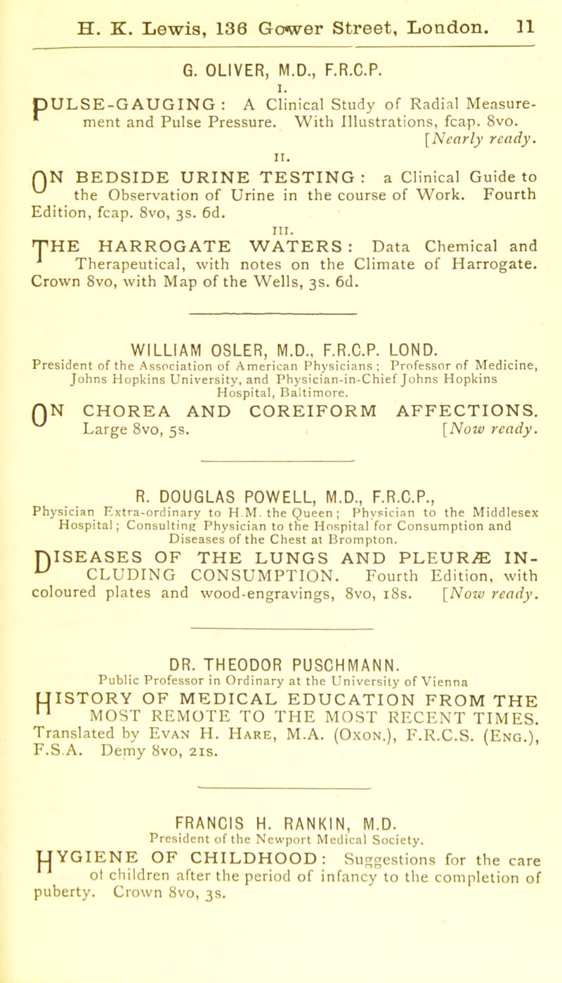 G. OLIVER, M.D., F.R.C.P. I. pULSE-GAUGING : A Clinical Study of Radial Measure- ment and Pulse Pressure. With Illustrations, fcap. 8vo. [Nearly ready. 11. QN BEDSIDE URINE TESTING: a Clinical Guide to the Observation of Urine in the course of Work. Fourth Edition, fcap. 8vo, 3s. 6d. III. frHE HARROGATE WATERS : Data Chemical and Therapeutical, with notes on the Climate of Harrogate. Crown 8vo, with Map of the Wells, 3s. 6d. WILLIAM OSLER, M.D., F.R.C.P. LOND. President of the Asscciation of American Physicians; Professor of Medicine, Johns Hopkins University, and Physician-in-Chief Johns Hopliins Hospital, Baltimore. QN CHOREA AND COREIFORM AFFECTIONS. Large Svo, 5s. [Now ready. R. DOUGLAS POWELL, M.D., F.R.C.P., Physician Extra-ordinary to K M-the Queen ; PhvFici.Tn to the Middlesex Hospital; Consulting Physician to the Hospital for Consumption and Diseases of the Chest at Brompton. niSEASES OF THE LUNGS AND PLEURAE IN- CLUDING CONSUMPTION. Fourth Edition, with coloured plates and wood-engravings, Svo, iSs. [Now ready. DR. THEODOR PUSCHMANN. Public Professor in Ordinary at the University of Vienna UISTORY OF MEDICAL EDUCATION FROM THE MOST REMOTE TO THE MOST RECENT TIMES. Translated by Evan H. Hare, M.A. (Oxon.), F.R.C.S. (Eng.), F.S.A. Demy Svo, 21s. FRANCIS H. RANKIN, M.D. President of the Newport Medical Society. UYGIENE OF CHILDHOOD: Suggestions for the care ot children after the period of infancy to the completion of puberty. Crown Svo, 3s.