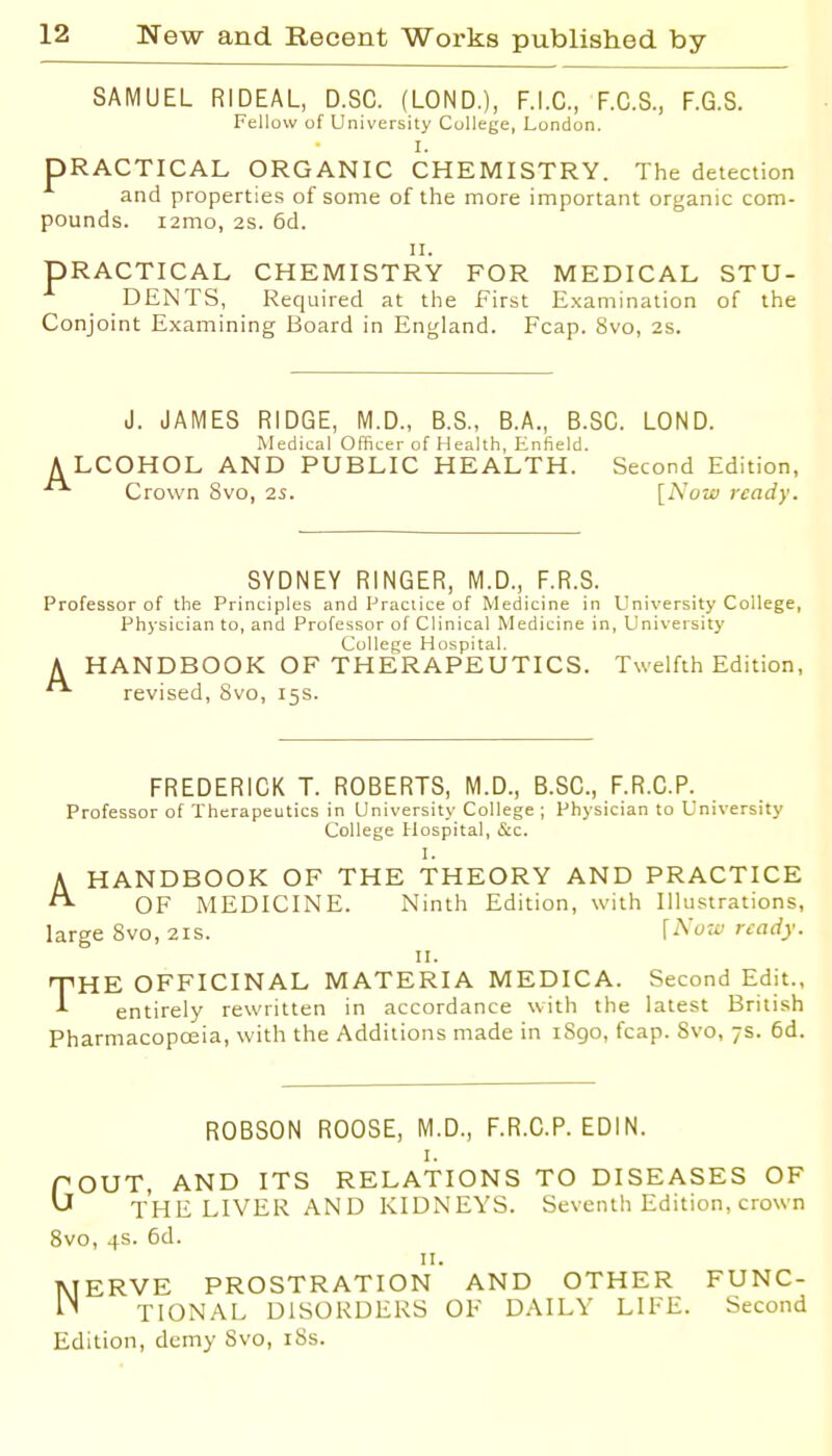 SAMUEL RIDEAL, D.SC. (LOND.), F.I.C., F.C.S., F.G.S. Fellow of University College, London. I. PRACTICAL ORGANIC CHEMISTRY. The detection and properties of some of the more important organic com- pounds, lamo, 2s. 6d. II. PRACTICAL CHEMISTRY FOR MEDICAL STU- DENTS, Required at the First Examination of the Conjoint Examining Board in England. Fcap. 8vo, 2s. J. JAMES RIDGE, M.D., B.S., B.A., B.SG. LOND. Medical Officer of Health, Enfield. A LCOHOL AND PUBLIC HEALTH. Second Edition, Crown 8vo, 2S. {Now ready. SYDNEY RINGER, M.D., F.R.S. Professor of the Principles and Praciice of Medicine in University College, Physician to, and Professor of Clinical Medicine in, University College Hospital. A HANDBOOK OF THERAPEUTICS. Twelfth Edition, revised, 8vo, 15s. FREDERICK T. ROBERTS, M.D., B.SG., F.R.G.P. Professor of Therapeutics in University College; Physician to University College Hospital, &c. I. HANDBOOK OF THE THEORY AND PRACTICE OF MEDICINE. Ninth Edition, with Illustrations, large 8vo, 21s. ready. II. TiHE OFFICINAL MATERIA MEDICA. Second Edit., entirely rewritten in accordance with the latest British Pharmacopceia, with the Additions made in iSgo, fcap. 8vo, 7s. 6d. A ROBSON ROOSE, M.D., F.R.G.P. EDIN. I. TOUT, AND ITS RELATIONS TO DISEASES OF ^ THE LIVER AND KIDNEYS. Seventh Edition, crown Svo, 4s. 6d. II. MERVE PROSTRATION AND OTHER FUNC- TIONAL DISORDERS OF DAILY LIFE. Second Edition, demy Svo, iSs.
