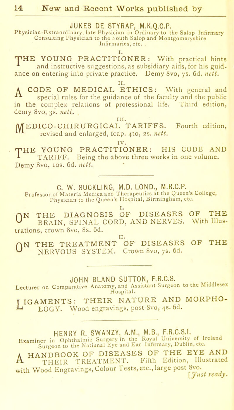 JUKES DE STYRAP, M.K.Q.C.P. Physician-Extraordinary, late Pliysician in Ordinary to tlie Salop Infirmary Consulting Physician to tlie ^outh Salop and Montgomeryshire Infirmaries, etc. . I. THE YOUNG PRACTITIONER: With practical hints and instructive suggestions, as subsidiary aids, for his guid- ance on entering into private practice. Demy 8vo, 7s. 6d. )iett. II. A CODE OF MEDICAL ETHICS: With general and special rules lor the guidance of the faculty and the public in the complex relations of professional life. Third edition, demy 8vo, 3s. nett. III. lyTEDICO-CHIRURGICAL TARIFFS. Fourth edition, revised and enlarged, fcap. 4to, 2s. nett. IV. THE YOUNG PRACTITIONER: HIS CODE AND ^ TARIFF. Being the above three works in one volume. Demy 8vo, los. 6d. nett. C. W. SUCKLING, M.D. LOND., M.R.C.P. Professor ol Materia Medica and Therapeutics at the Queen's College, Physician to the Queen's Hospital, Birmingham, etc. I. N THE DIAGNOSIS OF DISEASES OF THE BRAIN, SPINAL CORD, AND NERVES. With Illus- trations, crown 8vo, 8s. 6d. II. N THE TREATMENT OF DISEASES OF THE NERVOUS SYSTEM. Crown Svo, 7s. 6d. 0 0 JOHN BLAND SUTTON, F.R.C.S. Lecturer on Comparative Anatomy, and Assistant Surgeon to the Middlesex Hospital. TIGAMENTS: THEIR NATURE AND MORPHO- ^ LOGY. Wood engravings, post Svo, ^s. 6d. HENRY R. SWANZY, A.M., M.B., F.R.C.S.l. Examiner in Ophthalmic Surf;ery in the Royal University of Ireland Surgeon to the National Kye and Ear Infirmary, Dublin, etc. A HANDBOOK OF DISEASES OF THE EYE AND ■n^ THEIR TRE,\TMliNr. Filth Etiition, Illustrated with Wood Engravings, Colour Tests, etc., large post Svo. [yiist ready.