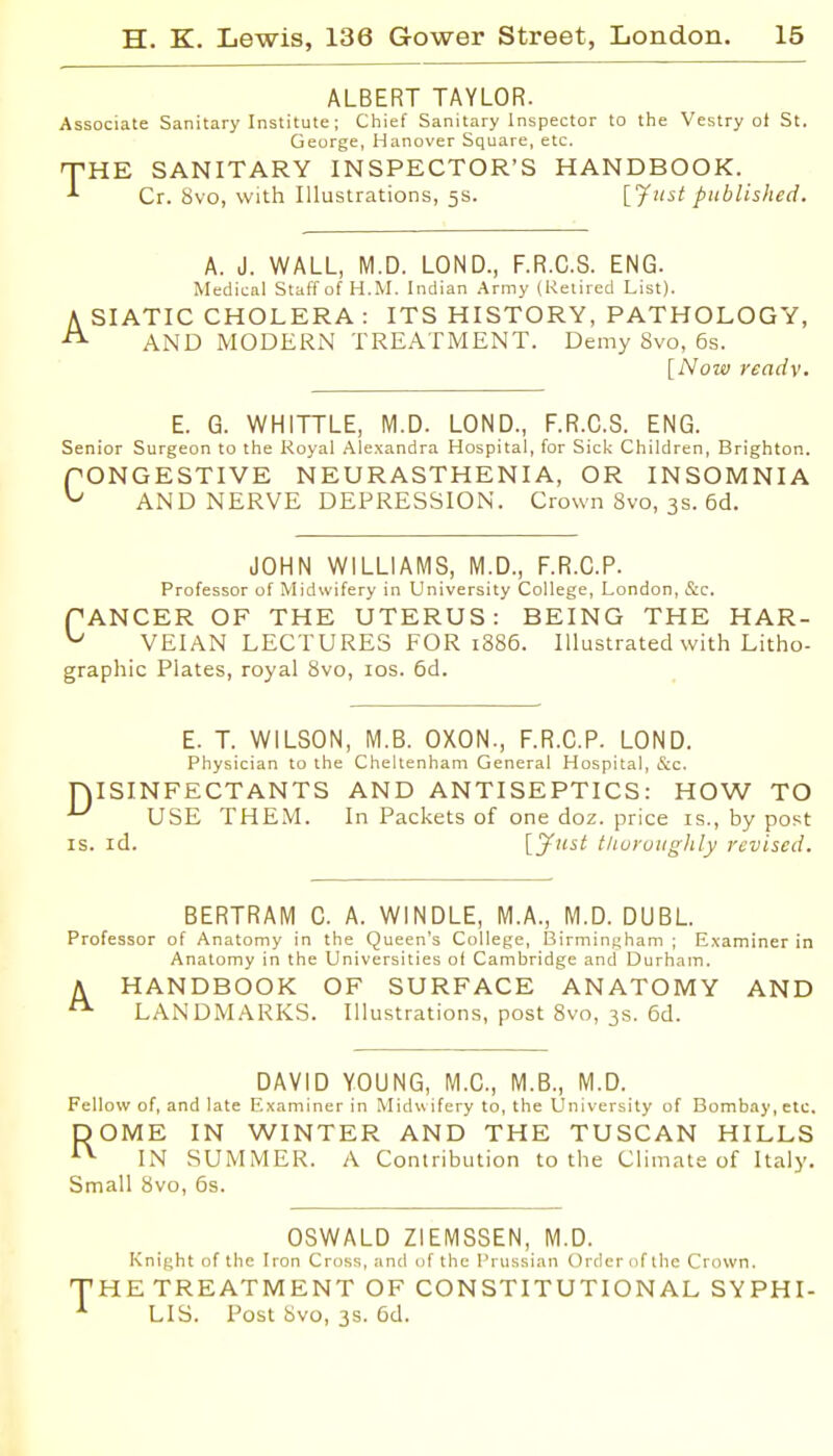 ALBERT TAYLOR. Associate Sanitary Institute; Chief Sanitary Inspector to the Vestry oi St. George, Hanover Square, etc. T-HE SANITARY INSPECTOR'S HANDBOOK. Cr. 8vo, with Illustrations, 5s. [J^'^i published. A. J. WALL, M.D. LOND., F.R.C.S. ENG. Medical Staff of H.M. Indian .Army (Retired List). A SIATIC CHOLERA : ITS HISTORY, PATHOLOGY, AND MODERN TREATMENT. Demy Svo, 6s. [Now readv. E. G. WHITTLE, M.D. LOND., F.R.C.S. ENG. Senior Surgeon to the Royal Alexandra Hospital, for Sick Children, Brighton. fONGESTIVE NEURASTHENIA, OR INSOMNIA ^ AND NERVE DEPRESSION. Crown Svo, 3s. 6d. JOHN WILLIAMS, M.D., F.R.C.P. Professor of Midwifery in University College, London, &c. PANCER OF THE UTERUS: BEING THE HAR- ^ VEIAN LECTURES FOR 1886. Illustrated with Litho- graphic Plates, royal Svo, los. 5d. E. T. WILSON, M.B. OXON., F.R.C.P. LOND. Physician to the Cheltenham General Hospital, &c. niSINFECTANTS AND ANTISEPTICS: HOW TO USE THE.M. In Packets of one doz. price is., by post IS. id. \.y>^st tliuruughly revised. BERTRAM C. A. WINDLE, M.A., M.D. DUBL. Professor of Anatomy in the Queen's College, I3irminf>ham ; Examiner in Anatomy in the Universities oi Cambridge and Durham. A HANDBOOK OF SURFACE ANATOMY AND LANDMARKS. Illustrations, post Svo, 3s. 6d. DAVID YOUNG, M.C., M.B., M.D. Fellow of, and late Examiner in Midwifery to, the University of Bombay, etc. DOME IN WINTER AND THE TUSCAN HILLS ^ IN SUMMER. A Contribution to the Climate of Italy. Small Svo, 6s. OSWALD ZIEMSSEN, M.D. Knight of the Iron Cross, and of the Prussian Order of the Crown. THE TREATMENT OF CONSTITUTIONAL SYPHI- LIS. Post Svo, 3s. 6d.