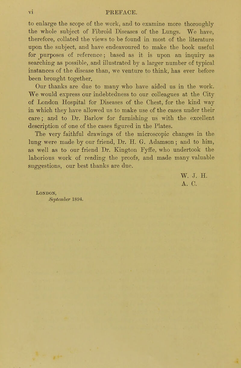 to enlarge the scope of the work, and to examine more thoroughly the whole subject of Fibroid Diseases of the Lungs. We have, therefore, collated the views to be found in most of the literature upon the subject, and have endeavoured to make the book useful for purposes of reference; based as it is upon an inquiry as searching as possible, and illustrated by a larger number of typical instances of the disease than, we venture to think, has ever before been brought together. Our thanks are due to many who have aided us in the work. We would express our indebtedness to our colleagues at the City of London Hospital for Diseases of the Chest, for the kind way in which they have allowed us to make use of the cases under their care; and to Dr. Barlow for furnishing us with the excellent description of one of the cases figured in the Plates. The very faithful drawings of the microscopic changes in the lung were made by our friend, Dr. H. G. Adamson; and to him, as well as to our friend Dr. Kington Fyffe, who undertook the laborious work of reading the proofs, and made many valuable suggestions, our best thanks are due. W. J. H. A. C. London, September 1894.