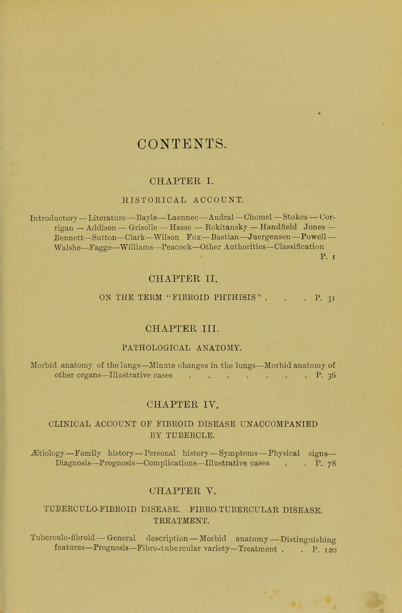 CONTENTS. CHAPTER I. HISTOEICAL ACCOUNT. Introductory— Literature—Bayle—Laennec—Andral—Chomel —Stokes — Cor- rigan — Addison — Grisolle — Hasse — Rokitansky — Handfield Jones — Bennett—Sutton—Clark—Wilson Fox—Bastian—Juergensen—Powell — Walshe—Fagge—Williams—Peacock—Other Authorities—Classification P. i CHAPTER II. ON THE TERM FIBROID PHTHISIS . . . P. 31 CHAPTER III. PATHOLOGICAL ANATOMY. Morbid anatomy of the lungs—Minute changes in the lungs—Morbid anatomy of other organs—Illustrative cases P. 36 CHAPTER IV. CLINICAL ACCOUNT OF FIBROID DISEASE UNACCOMPANIED BY TUBERCLE. ./Etiology—Family history—Personal history—Symptoms — Physical signs— Diagnosis—Prognosis—Complications—Illustrative cases . . P. 78 CHAPTER V. TUBERCULO-FIBROID DISEASE. FIBRO-TUBERCULAR DISEASE. TREATMENT. Tuberculo-fibroid — General description — Morbid anatomy — Distinguishing features—Prognosis—Fibro-tubercular variety—Treatment . . P. 120